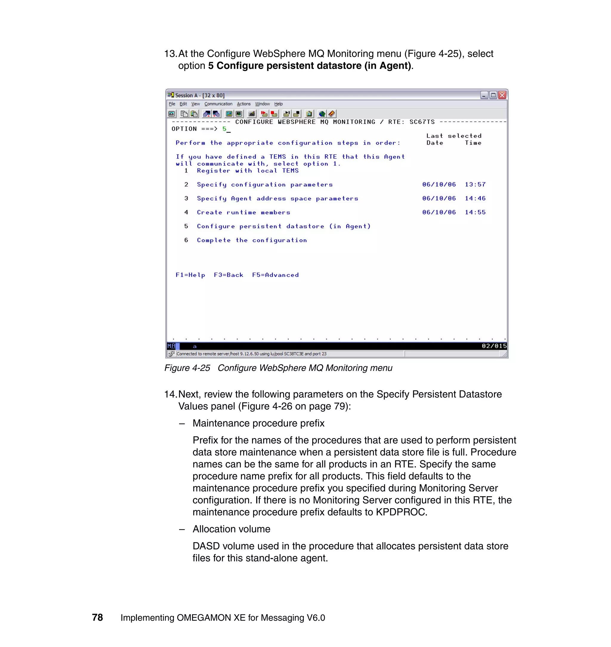 13.At the Configure WebSphere MQ Monitoring menu (Figure 4-25), select
                 option 5 Configure persistent datastore (in Agent).




              Figure 4-25 Configure WebSphere MQ Monitoring menu

              14.Next, review the following parameters on the Specify Persistent Datastore
                 Values panel (Figure 4-26 on page 79):
                 – Maintenance procedure prefix
                    Prefix for the names of the procedures that are used to perform persistent
                    data store maintenance when a persistent data store file is full. Procedure
                    names can be the same for all products in an RTE. Specify the same
                    procedure name prefix for all products. This field defaults to the
                    maintenance procedure prefix you specified during Monitoring Server
                    configuration. If there is no Monitoring Server configured in this RTE, the
                    maintenance procedure prefix defaults to KPDPROC.
                 – Allocation volume
                    DASD volume used in the procedure that allocates persistent data store
                    files for this stand-alone agent.




78   Implementing OMEGAMON XE for Messaging V6.0
 