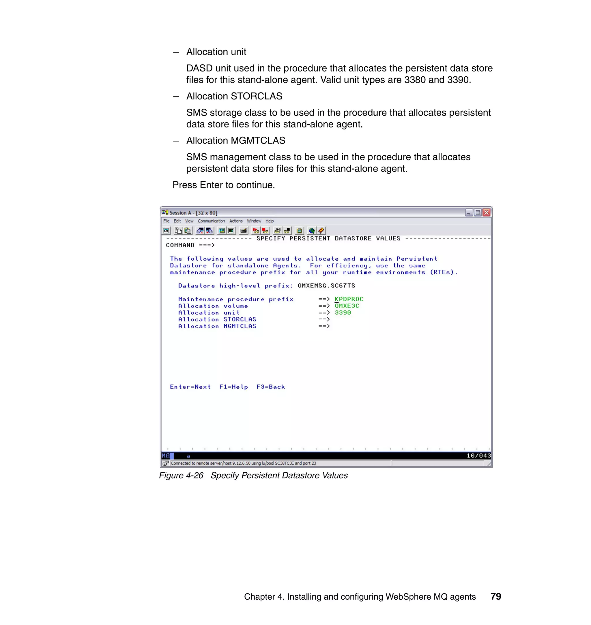 – Allocation unit
      DASD unit used in the procedure that allocates the persistent data store
      files for this stand-alone agent. Valid unit types are 3380 and 3390.
   – Allocation STORCLAS
      SMS storage class to be used in the procedure that allocates persistent
      data store files for this stand-alone agent.
   – Allocation MGMTCLAS
      SMS management class to be used in the procedure that allocates
      persistent data store files for this stand-alone agent.
   Press Enter to continue.




Figure 4-26 Specify Persistent Datastore Values




                     Chapter 4. Installing and configuring WebSphere MQ agents   79
 