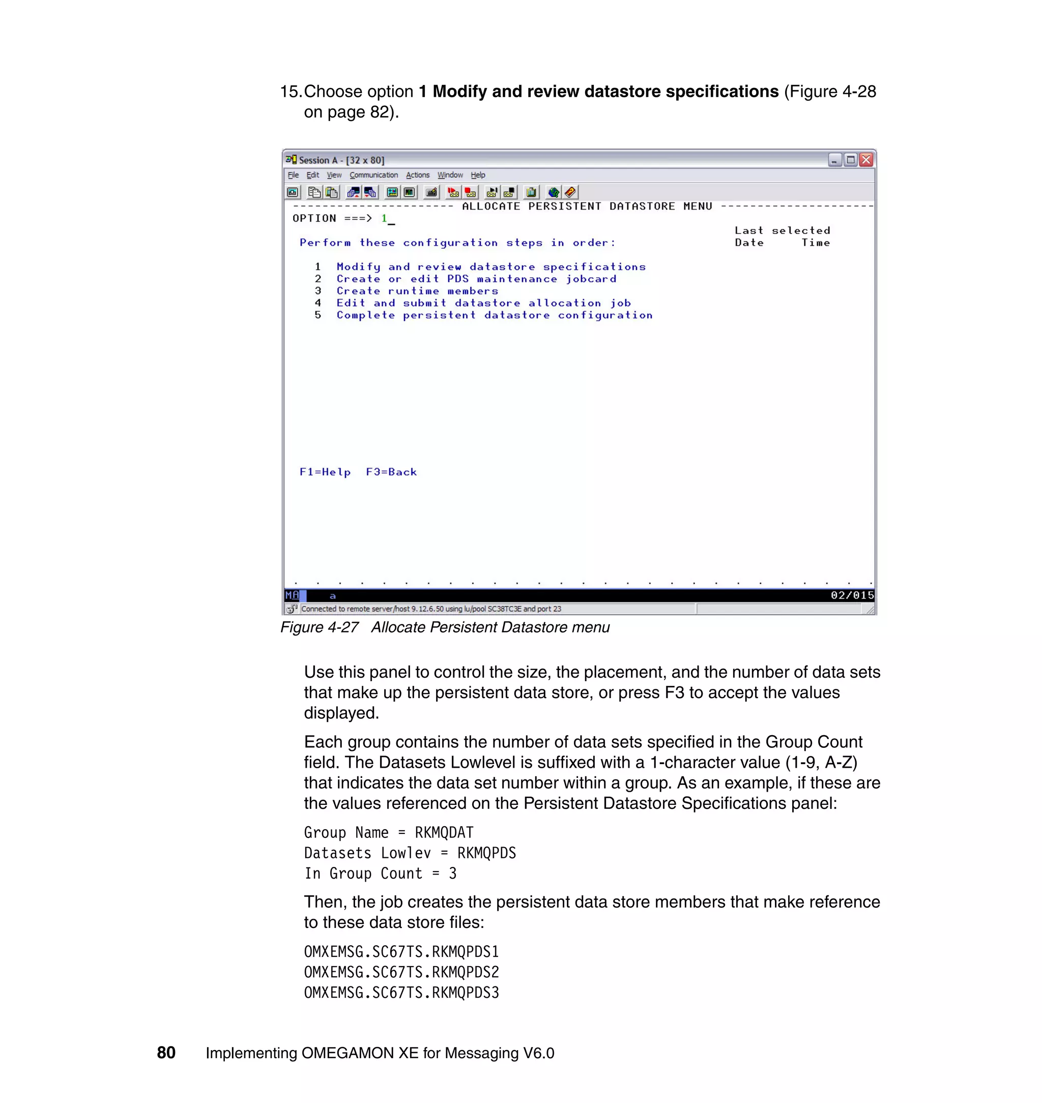 15.Choose option 1 Modify and review datastore specifications (Figure 4-28
                 on page 82).




              Figure 4-27 Allocate Persistent Datastore menu

                 Use this panel to control the size, the placement, and the number of data sets
                 that make up the persistent data store, or press F3 to accept the values
                 displayed.
                 Each group contains the number of data sets specified in the Group Count
                 field. The Datasets Lowlevel is suffixed with a 1-character value (1-9, A-Z)
                 that indicates the data set number within a group. As an example, if these are
                 the values referenced on the Persistent Datastore Specifications panel:
                 Group Name = RKMQDAT
                 Datasets Lowlev = RKMQPDS
                 In Group Count = 3
                 Then, the job creates the persistent data store members that make reference
                 to these data store files:
                 OMXEMSG.SC67TS.RKMQPDS1
                 OMXEMSG.SC67TS.RKMQPDS2
                 OMXEMSG.SC67TS.RKMQPDS3


80   Implementing OMEGAMON XE for Messaging V6.0
 