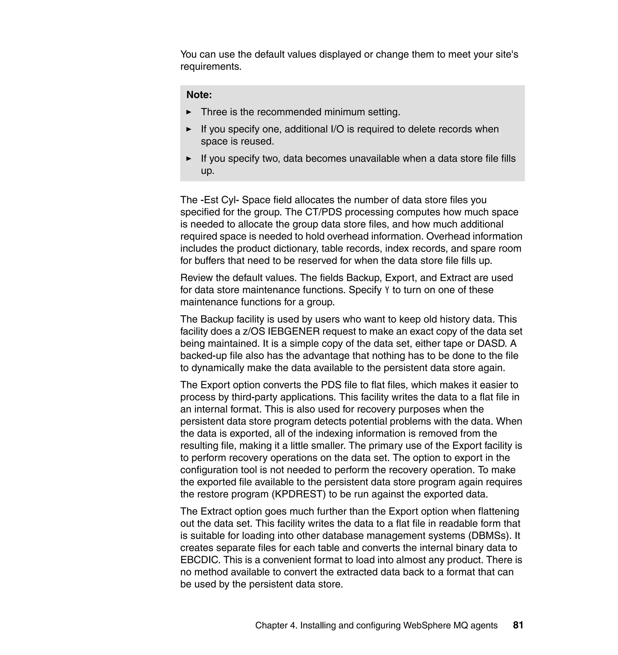 You can use the default values displayed or change them to meet your site's
requirements.

 Note:
     Three is the recommended minimum setting.
     If you specify one, additional I/O is required to delete records when
     space is reused.
     If you specify two, data becomes unavailable when a data store file fills
     up.

The -Est Cyl- Space field allocates the number of data store files you
specified for the group. The CT/PDS processing computes how much space
is needed to allocate the group data store files, and how much additional
required space is needed to hold overhead information. Overhead information
includes the product dictionary, table records, index records, and spare room
for buffers that need to be reserved for when the data store file fills up.
Review the default values. The fields Backup, Export, and Extract are used
for data store maintenance functions. Specify Y to turn on one of these
maintenance functions for a group.
The Backup facility is used by users who want to keep old history data. This
facility does a z/OS IEBGENER request to make an exact copy of the data set
being maintained. It is a simple copy of the data set, either tape or DASD. A
backed-up file also has the advantage that nothing has to be done to the file
to dynamically make the data available to the persistent data store again.
The Export option converts the PDS file to flat files, which makes it easier to
process by third-party applications. This facility writes the data to a flat file in
an internal format. This is also used for recovery purposes when the
persistent data store program detects potential problems with the data. When
the data is exported, all of the indexing information is removed from the
resulting file, making it a little smaller. The primary use of the Export facility is
to perform recovery operations on the data set. The option to export in the
configuration tool is not needed to perform the recovery operation. To make
the exported file available to the persistent data store program again requires
the restore program (KPDREST) to be run against the exported data.
The Extract option goes much further than the Export option when flattening
out the data set. This facility writes the data to a flat file in readable form that
is suitable for loading into other database management systems (DBMSs). It
creates separate files for each table and converts the internal binary data to
EBCDIC. This is a convenient format to load into almost any product. There is
no method available to convert the extracted data back to a format that can
be used by the persistent data store.



                  Chapter 4. Installing and configuring WebSphere MQ agents       81
 