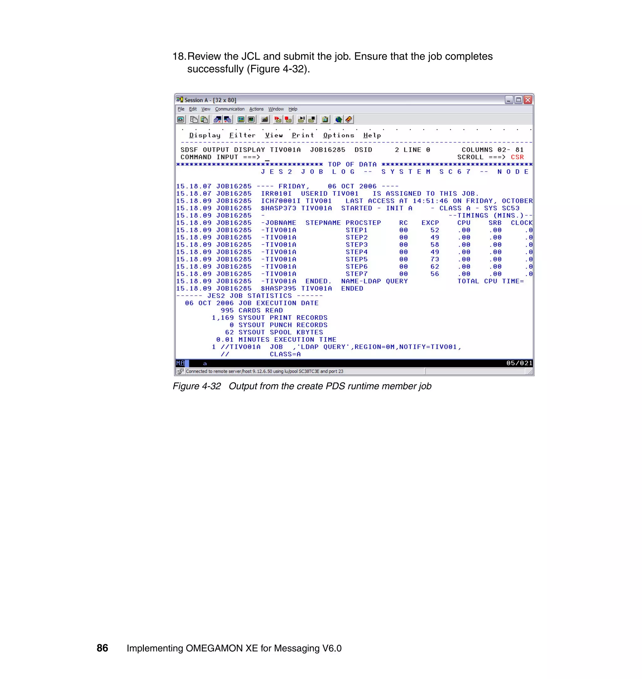 18.Review the JCL and submit the job. Ensure that the job completes
                 successfully (Figure 4-32).




              Figure 4-32 Output from the create PDS runtime member job




86   Implementing OMEGAMON XE for Messaging V6.0
 