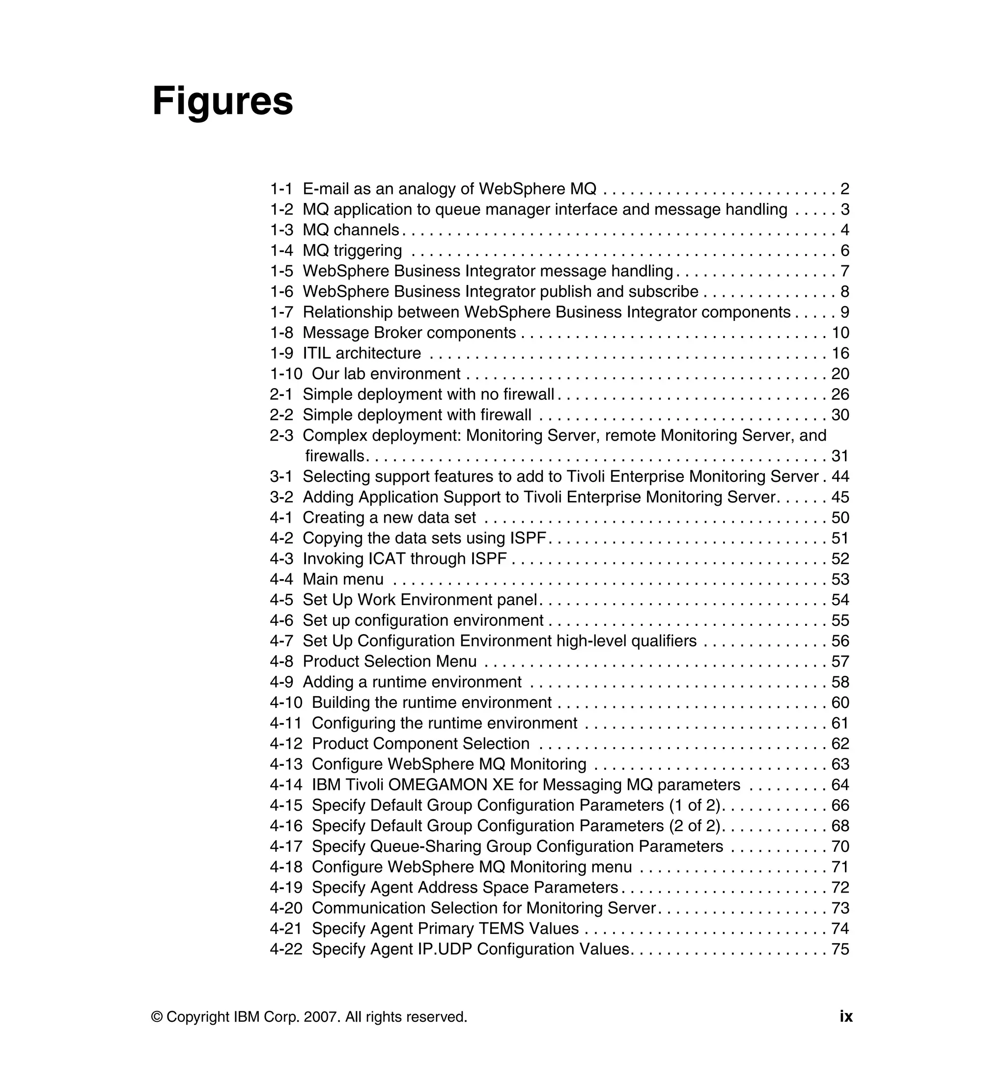 Figures

                 1-1 E-mail as an analogy of WebSphere MQ . . . . . . . . . . . . . . . . . . . . . . . . . . 2
                 1-2 MQ application to queue manager interface and message handling . . . . . 3
                 1-3 MQ channels . . . . . . . . . . . . . . . . . . . . . . . . . . . . . . . . . . . . . . . . . . . . . . . . 4
                 1-4 MQ triggering . . . . . . . . . . . . . . . . . . . . . . . . . . . . . . . . . . . . . . . . . . . . . . . 6
                 1-5 WebSphere Business Integrator message handling . . . . . . . . . . . . . . . . . . 7
                 1-6 WebSphere Business Integrator publish and subscribe . . . . . . . . . . . . . . . 8
                 1-7 Relationship between WebSphere Business Integrator components . . . . . 9
                 1-8 Message Broker components . . . . . . . . . . . . . . . . . . . . . . . . . . . . . . . . . . 10
                 1-9 ITIL architecture . . . . . . . . . . . . . . . . . . . . . . . . . . . . . . . . . . . . . . . . . . . . 16
                 1-10 Our lab environment . . . . . . . . . . . . . . . . . . . . . . . . . . . . . . . . . . . . . . . . 20
                 2-1 Simple deployment with no firewall . . . . . . . . . . . . . . . . . . . . . . . . . . . . . . 26
                 2-2 Simple deployment with firewall . . . . . . . . . . . . . . . . . . . . . . . . . . . . . . . . 30
                 2-3 Complex deployment: Monitoring Server, remote Monitoring Server, and
                      firewalls. . . . . . . . . . . . . . . . . . . . . . . . . . . . . . . . . . . . . . . . . . . . . . . . . . . 31
                 3-1 Selecting support features to add to Tivoli Enterprise Monitoring Server . 44
                 3-2 Adding Application Support to Tivoli Enterprise Monitoring Server. . . . . . 45
                 4-1 Creating a new data set . . . . . . . . . . . . . . . . . . . . . . . . . . . . . . . . . . . . . . 50
                 4-2 Copying the data sets using ISPF. . . . . . . . . . . . . . . . . . . . . . . . . . . . . . . 51
                 4-3 Invoking ICAT through ISPF . . . . . . . . . . . . . . . . . . . . . . . . . . . . . . . . . . . 52
                 4-4 Main menu . . . . . . . . . . . . . . . . . . . . . . . . . . . . . . . . . . . . . . . . . . . . . . . . 53
                 4-5 Set Up Work Environment panel. . . . . . . . . . . . . . . . . . . . . . . . . . . . . . . . 54
                 4-6 Set up configuration environment . . . . . . . . . . . . . . . . . . . . . . . . . . . . . . . 55
                 4-7 Set Up Configuration Environment high-level qualifiers . . . . . . . . . . . . . . 56
                 4-8 Product Selection Menu . . . . . . . . . . . . . . . . . . . . . . . . . . . . . . . . . . . . . . 57
                 4-9 Adding a runtime environment . . . . . . . . . . . . . . . . . . . . . . . . . . . . . . . . . 58
                 4-10 Building the runtime environment . . . . . . . . . . . . . . . . . . . . . . . . . . . . . . 60
                 4-11 Configuring the runtime environment . . . . . . . . . . . . . . . . . . . . . . . . . . . 61
                 4-12 Product Component Selection . . . . . . . . . . . . . . . . . . . . . . . . . . . . . . . . 62
                 4-13 Configure WebSphere MQ Monitoring . . . . . . . . . . . . . . . . . . . . . . . . . . 63
                 4-14 IBM Tivoli OMEGAMON XE for Messaging MQ parameters . . . . . . . . . 64
                 4-15 Specify Default Group Configuration Parameters (1 of 2). . . . . . . . . . . . 66
                 4-16 Specify Default Group Configuration Parameters (2 of 2). . . . . . . . . . . . 68
                 4-17 Specify Queue-Sharing Group Configuration Parameters . . . . . . . . . . . 70
                 4-18 Configure WebSphere MQ Monitoring menu . . . . . . . . . . . . . . . . . . . . . 71
                 4-19 Specify Agent Address Space Parameters . . . . . . . . . . . . . . . . . . . . . . . 72
                 4-20 Communication Selection for Monitoring Server . . . . . . . . . . . . . . . . . . . 73
                 4-21 Specify Agent Primary TEMS Values . . . . . . . . . . . . . . . . . . . . . . . . . . . 74
                 4-22 Specify Agent IP.UDP Configuration Values. . . . . . . . . . . . . . . . . . . . . . 75



© Copyright IBM Corp. 2007. All rights reserved.                                                                                    ix
 