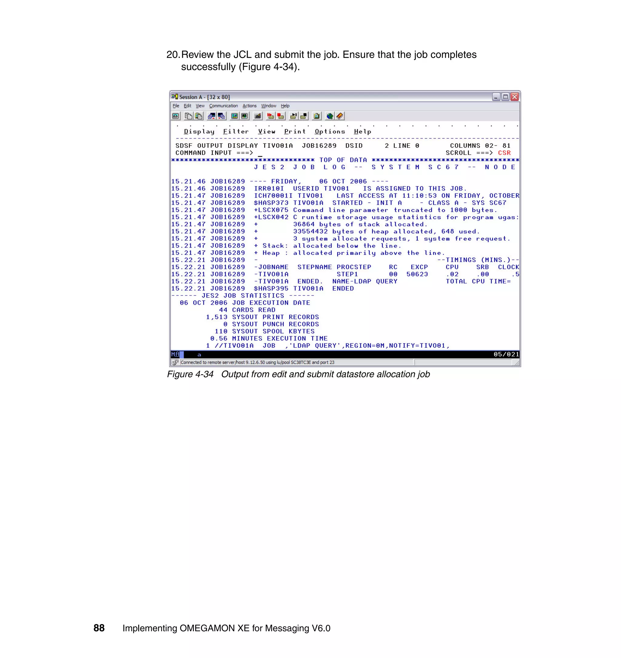 20.Review the JCL and submit the job. Ensure that the job completes
                 successfully (Figure 4-34).




              Figure 4-34 Output from edit and submit datastore allocation job




88   Implementing OMEGAMON XE for Messaging V6.0
 