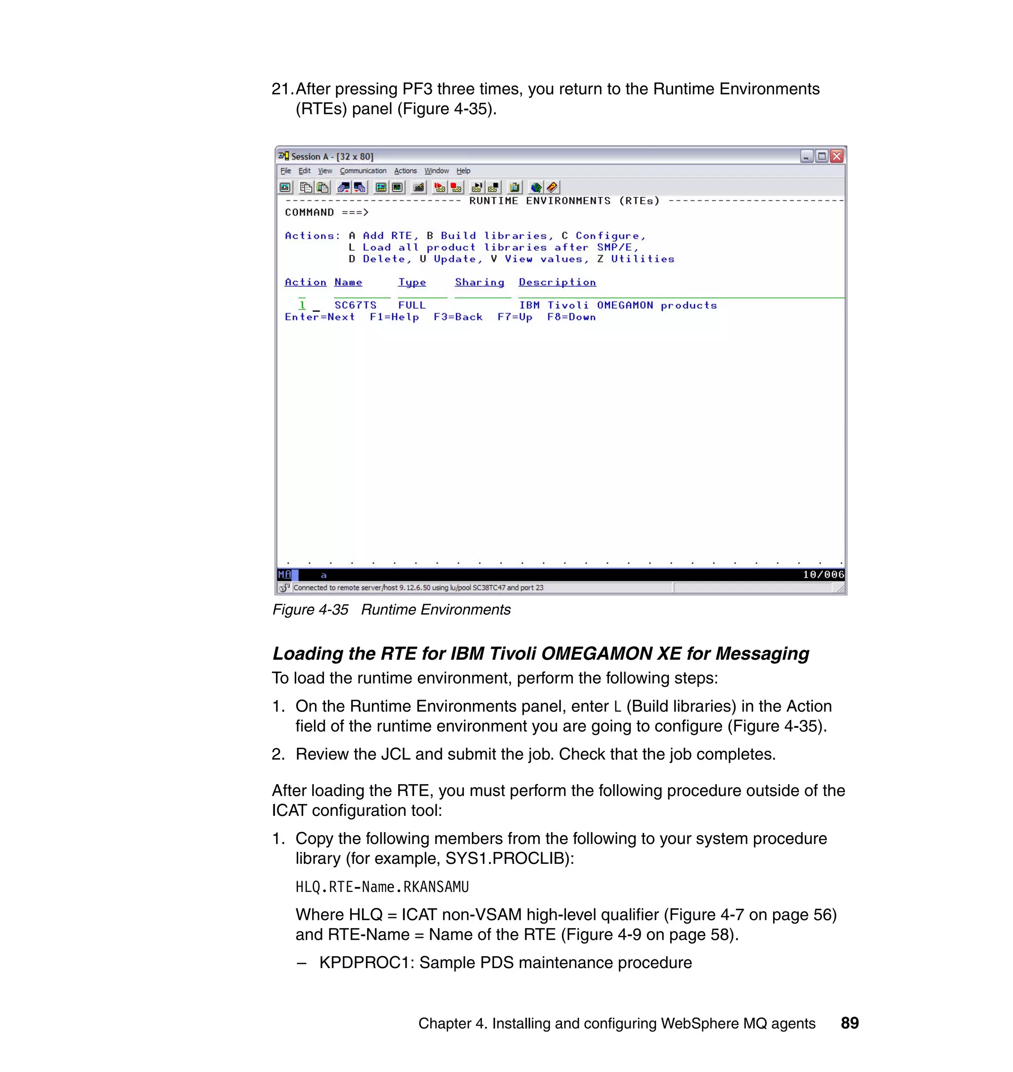 21.After pressing PF3 three times, you return to the Runtime Environments
   (RTEs) panel (Figure 4-35).




Figure 4-35 Runtime Environments


Loading the RTE for IBM Tivoli OMEGAMON XE for Messaging
To load the runtime environment, perform the following steps:
1. On the Runtime Environments panel, enter L (Build libraries) in the Action
   field of the runtime environment you are going to configure (Figure 4-35).
2. Review the JCL and submit the job. Check that the job completes.

After loading the RTE, you must perform the following procedure outside of the
ICAT configuration tool:
1. Copy the following members from the following to your system procedure
   library (for example, SYS1.PROCLIB):
   HLQ.RTE-Name.RKANSAMU
   Where HLQ = ICAT non-VSAM high-level qualifier (Figure 4-7 on page 56)
   and RTE-Name = Name of the RTE (Figure 4-9 on page 58).
   – KPDPROC1: Sample PDS maintenance procedure


                    Chapter 4. Installing and configuring WebSphere MQ agents   89
 