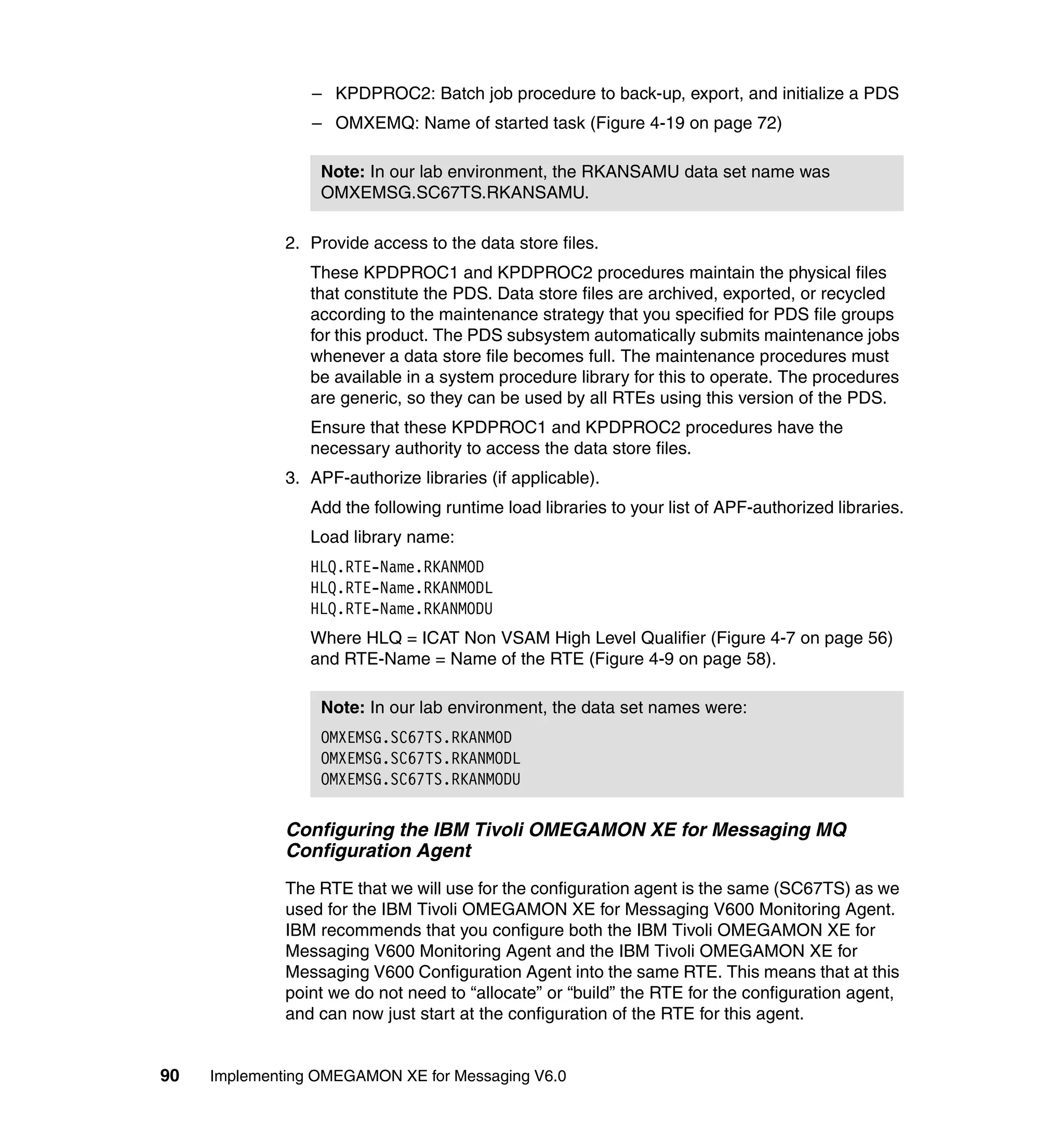 – KPDPROC2: Batch job procedure to back-up, export, and initialize a PDS
                 – OMXEMQ: Name of started task (Figure 4-19 on page 72)

                  Note: In our lab environment, the RKANSAMU data set name was
                  OMXEMSG.SC67TS.RKANSAMU.

              2. Provide access to the data store files.
                 These KPDPROC1 and KPDPROC2 procedures maintain the physical files
                 that constitute the PDS. Data store files are archived, exported, or recycled
                 according to the maintenance strategy that you specified for PDS file groups
                 for this product. The PDS subsystem automatically submits maintenance jobs
                 whenever a data store file becomes full. The maintenance procedures must
                 be available in a system procedure library for this to operate. The procedures
                 are generic, so they can be used by all RTEs using this version of the PDS.
                 Ensure that these KPDPROC1 and KPDPROC2 procedures have the
                 necessary authority to access the data store files.
              3. APF-authorize libraries (if applicable).
                 Add the following runtime load libraries to your list of APF-authorized libraries.
                 Load library name:
                 HLQ.RTE-Name.RKANMOD
                 HLQ.RTE-Name.RKANMODL
                 HLQ.RTE-Name.RKANMODU
                 Where HLQ = ICAT Non VSAM High Level Qualifier (Figure 4-7 on page 56)
                 and RTE-Name = Name of the RTE (Figure 4-9 on page 58).

                  Note: In our lab environment, the data set names were:
                  OMXEMSG.SC67TS.RKANMOD
                  OMXEMSG.SC67TS.RKANMODL
                  OMXEMSG.SC67TS.RKANMODU

              Configuring the IBM Tivoli OMEGAMON XE for Messaging MQ
              Configuration Agent
              The RTE that we will use for the configuration agent is the same (SC67TS) as we
              used for the IBM Tivoli OMEGAMON XE for Messaging V600 Monitoring Agent.
              IBM recommends that you configure both the IBM Tivoli OMEGAMON XE for
              Messaging V600 Monitoring Agent and the IBM Tivoli OMEGAMON XE for
              Messaging V600 Configuration Agent into the same RTE. This means that at this
              point we do not need to “allocate” or “build” the RTE for the configuration agent,
              and can now just start at the configuration of the RTE for this agent.


90   Implementing OMEGAMON XE for Messaging V6.0
 