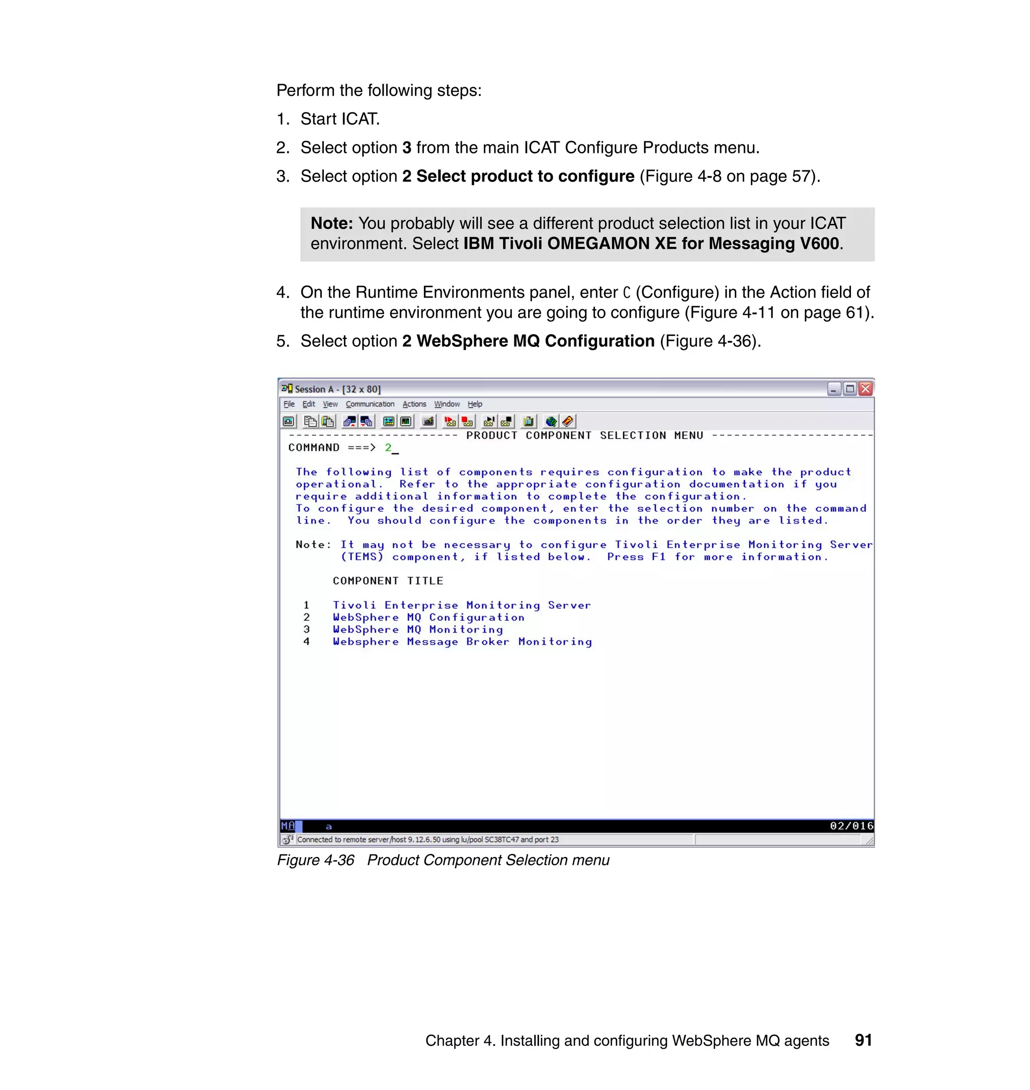 Perform the following steps:
1. Start ICAT.
2. Select option 3 from the main ICAT Configure Products menu.
3. Select option 2 Select product to configure (Figure 4-8 on page 57).

    Note: You probably will see a different product selection list in your ICAT
    environment. Select IBM Tivoli OMEGAMON XE for Messaging V600.

4. On the Runtime Environments panel, enter C (Configure) in the Action field of
   the runtime environment you are going to configure (Figure 4-11 on page 61).
5. Select option 2 WebSphere MQ Configuration (Figure 4-36).




Figure 4-36 Product Component Selection menu




                    Chapter 4. Installing and configuring WebSphere MQ agents     91
 