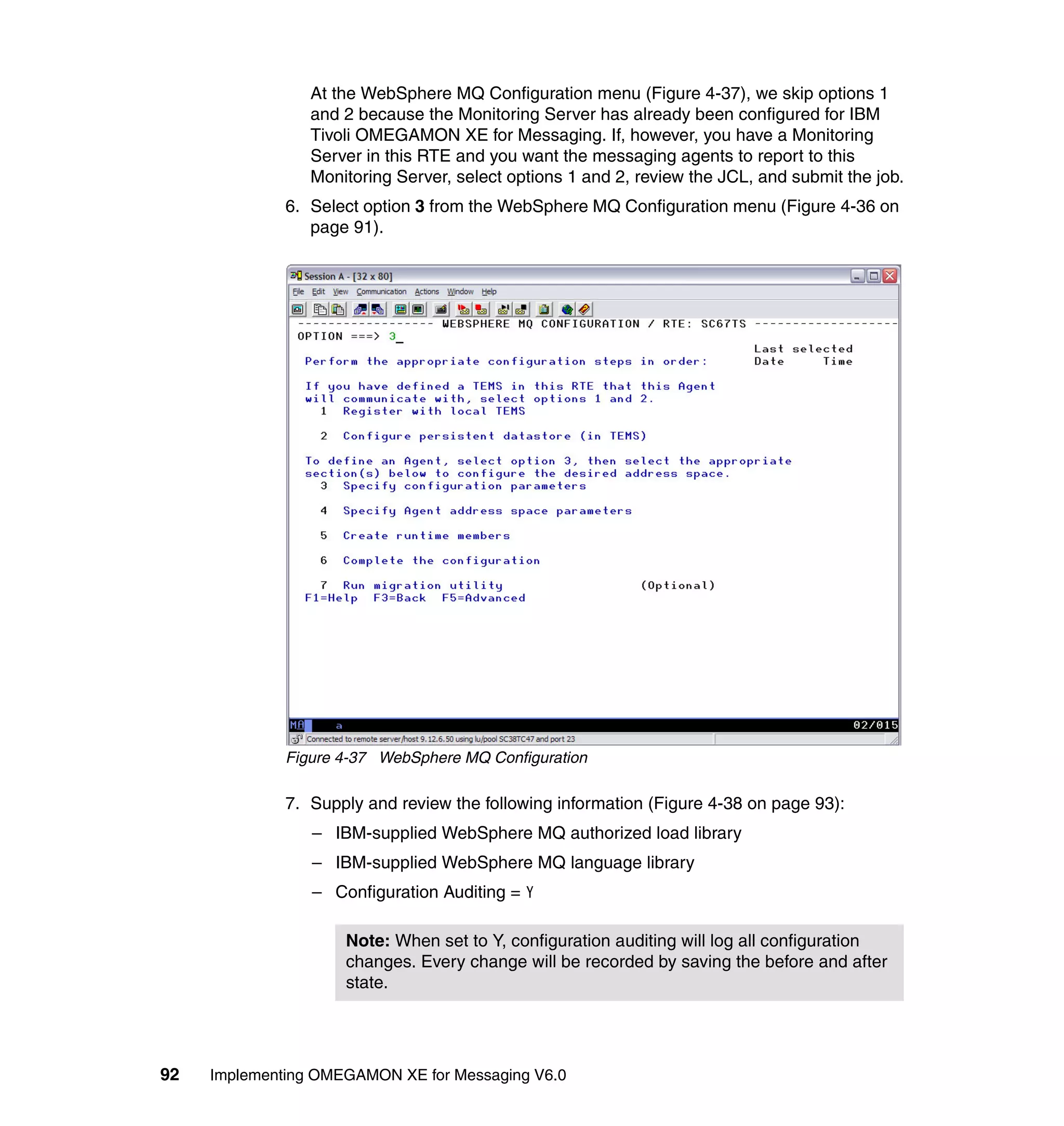 At the WebSphere MQ Configuration menu (Figure 4-37), we skip options 1
                 and 2 because the Monitoring Server has already been configured for IBM
                 Tivoli OMEGAMON XE for Messaging. If, however, you have a Monitoring
                 Server in this RTE and you want the messaging agents to report to this
                 Monitoring Server, select options 1 and 2, review the JCL, and submit the job.
              6. Select option 3 from the WebSphere MQ Configuration menu (Figure 4-36 on
                 page 91).




              Figure 4-37 WebSphere MQ Configuration

              7. Supply and review the following information (Figure 4-38 on page 93):
                 – IBM-supplied WebSphere MQ authorized load library
                 – IBM-supplied WebSphere MQ language library
                 – Configuration Auditing = Y

                     Note: When set to Y, configuration auditing will log all configuration
                     changes. Every change will be recorded by saving the before and after
                     state.




92   Implementing OMEGAMON XE for Messaging V6.0
 