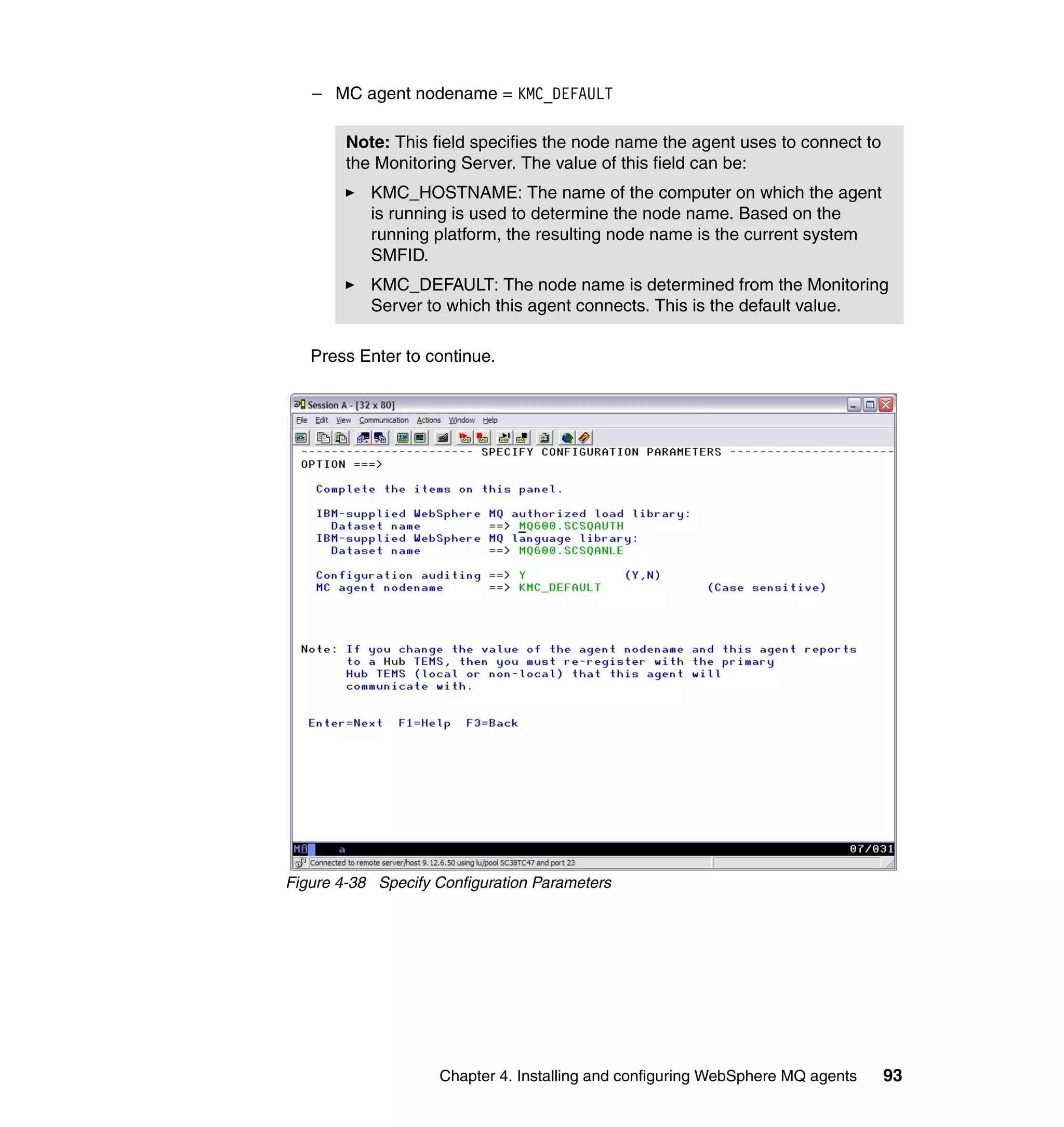 – MC agent nodename = KMC_DEFAULT

        Note: This field specifies the node name the agent uses to connect to
        the Monitoring Server. The value of this field can be:
           KMC_HOSTNAME: The name of the computer on which the agent
           is running is used to determine the node name. Based on the
           running platform, the resulting node name is the current system
           SMFID.
           KMC_DEFAULT: The node name is determined from the Monitoring
           Server to which this agent connects. This is the default value.

   Press Enter to continue.




Figure 4-38 Specify Configuration Parameters




                    Chapter 4. Installing and configuring WebSphere MQ agents   93
 
