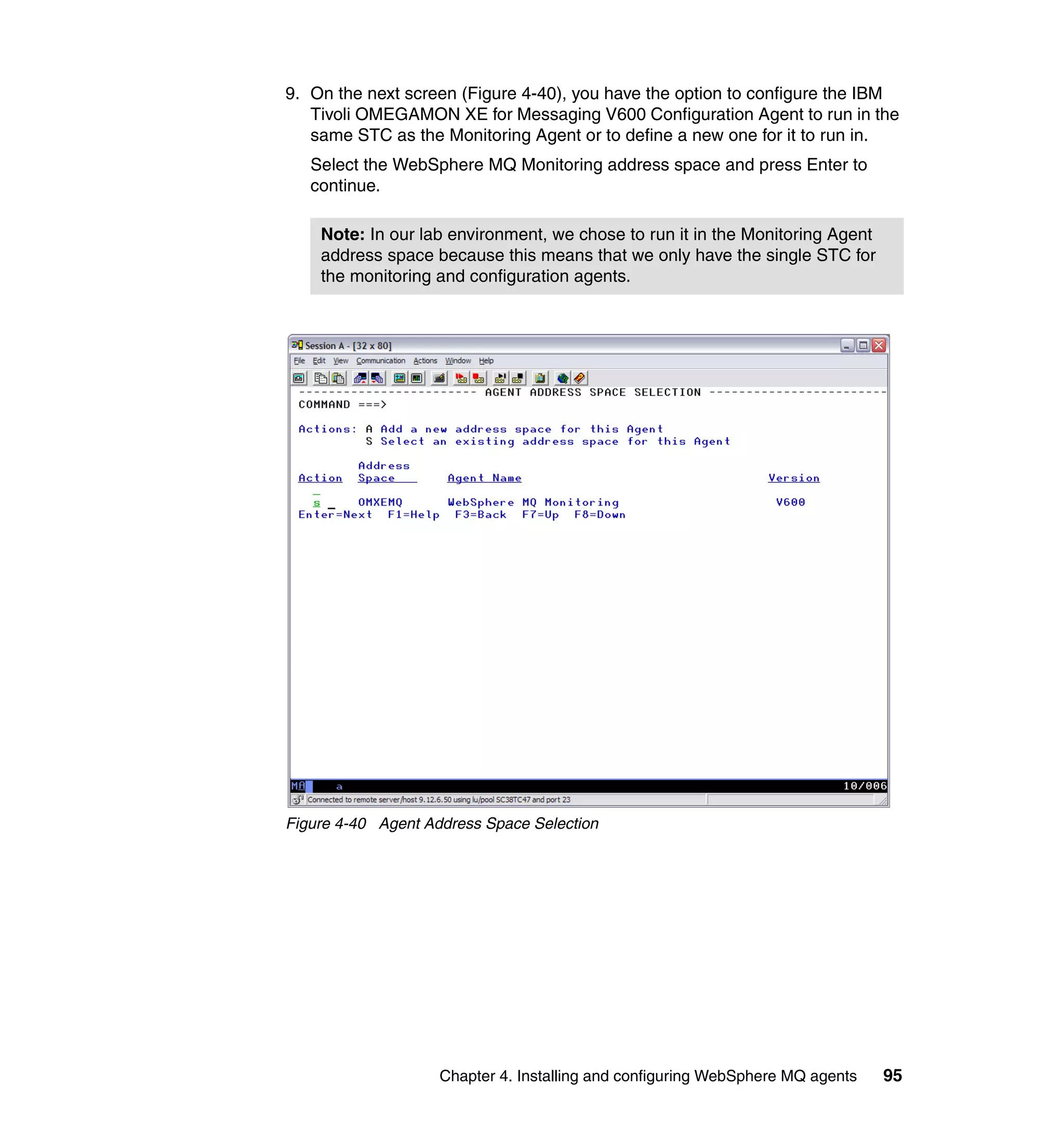 9. On the next screen (Figure 4-40), you have the option to configure the IBM
   Tivoli OMEGAMON XE for Messaging V600 Configuration Agent to run in the
   same STC as the Monitoring Agent or to define a new one for it to run in.
   Select the WebSphere MQ Monitoring address space and press Enter to
   continue.

    Note: In our lab environment, we chose to run it in the Monitoring Agent
    address space because this means that we only have the single STC for
    the monitoring and configuration agents.




Figure 4-40 Agent Address Space Selection




                    Chapter 4. Installing and configuring WebSphere MQ agents   95
 
