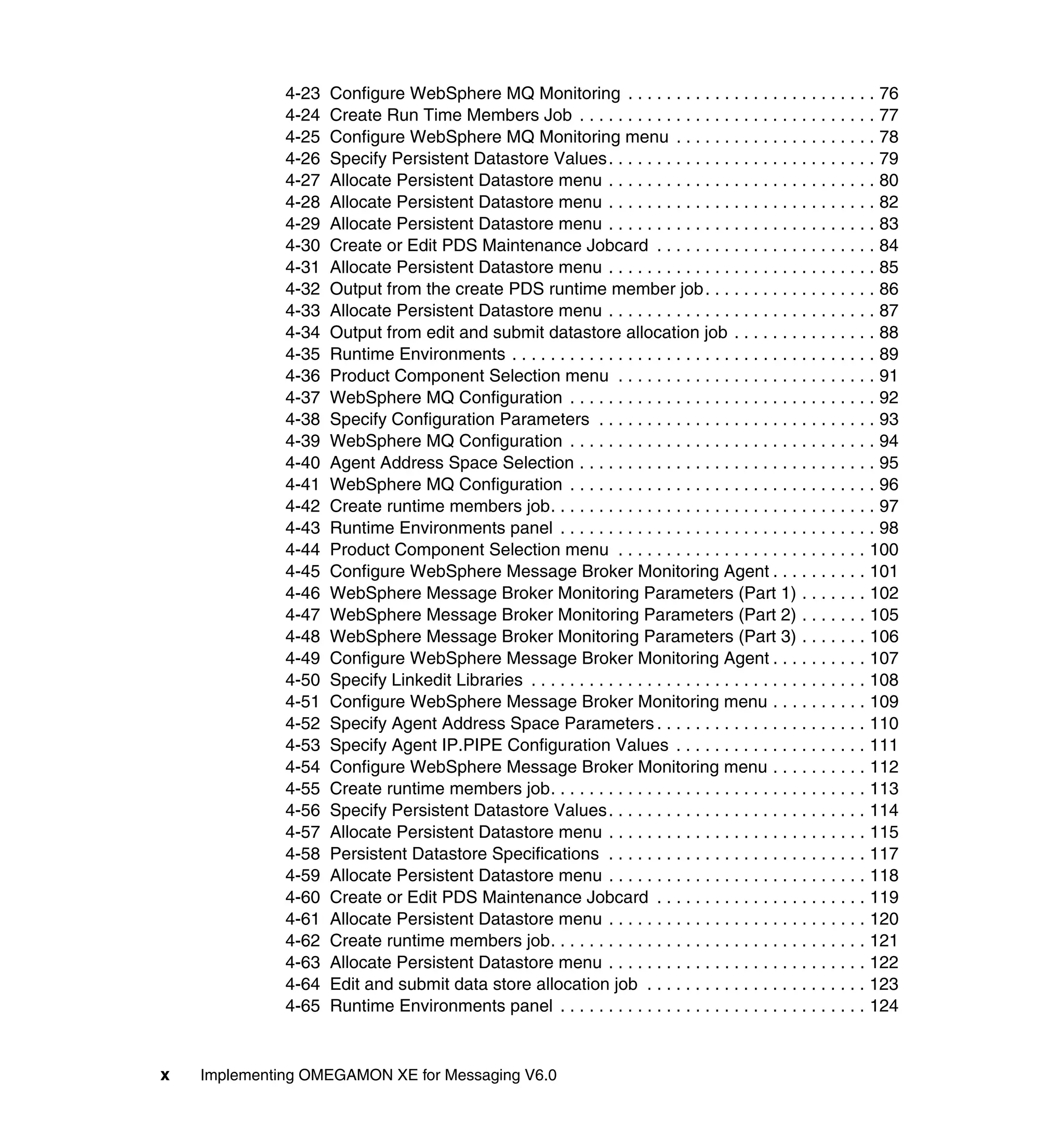 4-23   Configure WebSphere MQ Monitoring . . . . . . . . . . . . . . . . . . . . . . . . . . 76
              4-24   Create Run Time Members Job . . . . . . . . . . . . . . . . . . . . . . . . . . . . . . . 77
              4-25   Configure WebSphere MQ Monitoring menu . . . . . . . . . . . . . . . . . . . . . 78
              4-26   Specify Persistent Datastore Values. . . . . . . . . . . . . . . . . . . . . . . . . . . . 79
              4-27   Allocate Persistent Datastore menu . . . . . . . . . . . . . . . . . . . . . . . . . . . . 80
              4-28   Allocate Persistent Datastore menu . . . . . . . . . . . . . . . . . . . . . . . . . . . . 82
              4-29   Allocate Persistent Datastore menu . . . . . . . . . . . . . . . . . . . . . . . . . . . . 83
              4-30   Create or Edit PDS Maintenance Jobcard . . . . . . . . . . . . . . . . . . . . . . . 84
              4-31   Allocate Persistent Datastore menu . . . . . . . . . . . . . . . . . . . . . . . . . . . . 85
              4-32   Output from the create PDS runtime member job . . . . . . . . . . . . . . . . . . 86
              4-33   Allocate Persistent Datastore menu . . . . . . . . . . . . . . . . . . . . . . . . . . . . 87
              4-34   Output from edit and submit datastore allocation job . . . . . . . . . . . . . . . 88
              4-35   Runtime Environments . . . . . . . . . . . . . . . . . . . . . . . . . . . . . . . . . . . . . . 89
              4-36   Product Component Selection menu . . . . . . . . . . . . . . . . . . . . . . . . . . . 91
              4-37   WebSphere MQ Configuration . . . . . . . . . . . . . . . . . . . . . . . . . . . . . . . . 92
              4-38   Specify Configuration Parameters . . . . . . . . . . . . . . . . . . . . . . . . . . . . . 93
              4-39   WebSphere MQ Configuration . . . . . . . . . . . . . . . . . . . . . . . . . . . . . . . . 94
              4-40   Agent Address Space Selection . . . . . . . . . . . . . . . . . . . . . . . . . . . . . . . 95
              4-41   WebSphere MQ Configuration . . . . . . . . . . . . . . . . . . . . . . . . . . . . . . . . 96
              4-42   Create runtime members job. . . . . . . . . . . . . . . . . . . . . . . . . . . . . . . . . . 97
              4-43   Runtime Environments panel . . . . . . . . . . . . . . . . . . . . . . . . . . . . . . . . . 98
              4-44   Product Component Selection menu . . . . . . . . . . . . . . . . . . . . . . . . . . 100
              4-45   Configure WebSphere Message Broker Monitoring Agent . . . . . . . . . . 101
              4-46   WebSphere Message Broker Monitoring Parameters (Part 1) . . . . . . . 102
              4-47   WebSphere Message Broker Monitoring Parameters (Part 2) . . . . . . . 105
              4-48   WebSphere Message Broker Monitoring Parameters (Part 3) . . . . . . . 106
              4-49   Configure WebSphere Message Broker Monitoring Agent . . . . . . . . . . 107
              4-50   Specify Linkedit Libraries . . . . . . . . . . . . . . . . . . . . . . . . . . . . . . . . . . . 108
              4-51   Configure WebSphere Message Broker Monitoring menu . . . . . . . . . . 109
              4-52   Specify Agent Address Space Parameters . . . . . . . . . . . . . . . . . . . . . . 110
              4-53   Specify Agent IP.PIPE Configuration Values . . . . . . . . . . . . . . . . . . . . 111
              4-54   Configure WebSphere Message Broker Monitoring menu . . . . . . . . . . 112
              4-55   Create runtime members job. . . . . . . . . . . . . . . . . . . . . . . . . . . . . . . . . 113
              4-56   Specify Persistent Datastore Values. . . . . . . . . . . . . . . . . . . . . . . . . . . 114
              4-57   Allocate Persistent Datastore menu . . . . . . . . . . . . . . . . . . . . . . . . . . . 115
              4-58   Persistent Datastore Specifications . . . . . . . . . . . . . . . . . . . . . . . . . . . 117
              4-59   Allocate Persistent Datastore menu . . . . . . . . . . . . . . . . . . . . . . . . . . . 118
              4-60   Create or Edit PDS Maintenance Jobcard . . . . . . . . . . . . . . . . . . . . . . 119
              4-61   Allocate Persistent Datastore menu . . . . . . . . . . . . . . . . . . . . . . . . . . . 120
              4-62   Create runtime members job. . . . . . . . . . . . . . . . . . . . . . . . . . . . . . . . . 121
              4-63   Allocate Persistent Datastore menu . . . . . . . . . . . . . . . . . . . . . . . . . . . 122
              4-64   Edit and submit data store allocation job . . . . . . . . . . . . . . . . . . . . . . . 123
              4-65   Runtime Environments panel . . . . . . . . . . . . . . . . . . . . . . . . . . . . . . . . 124


x   Implementing OMEGAMON XE for Messaging V6.0
 