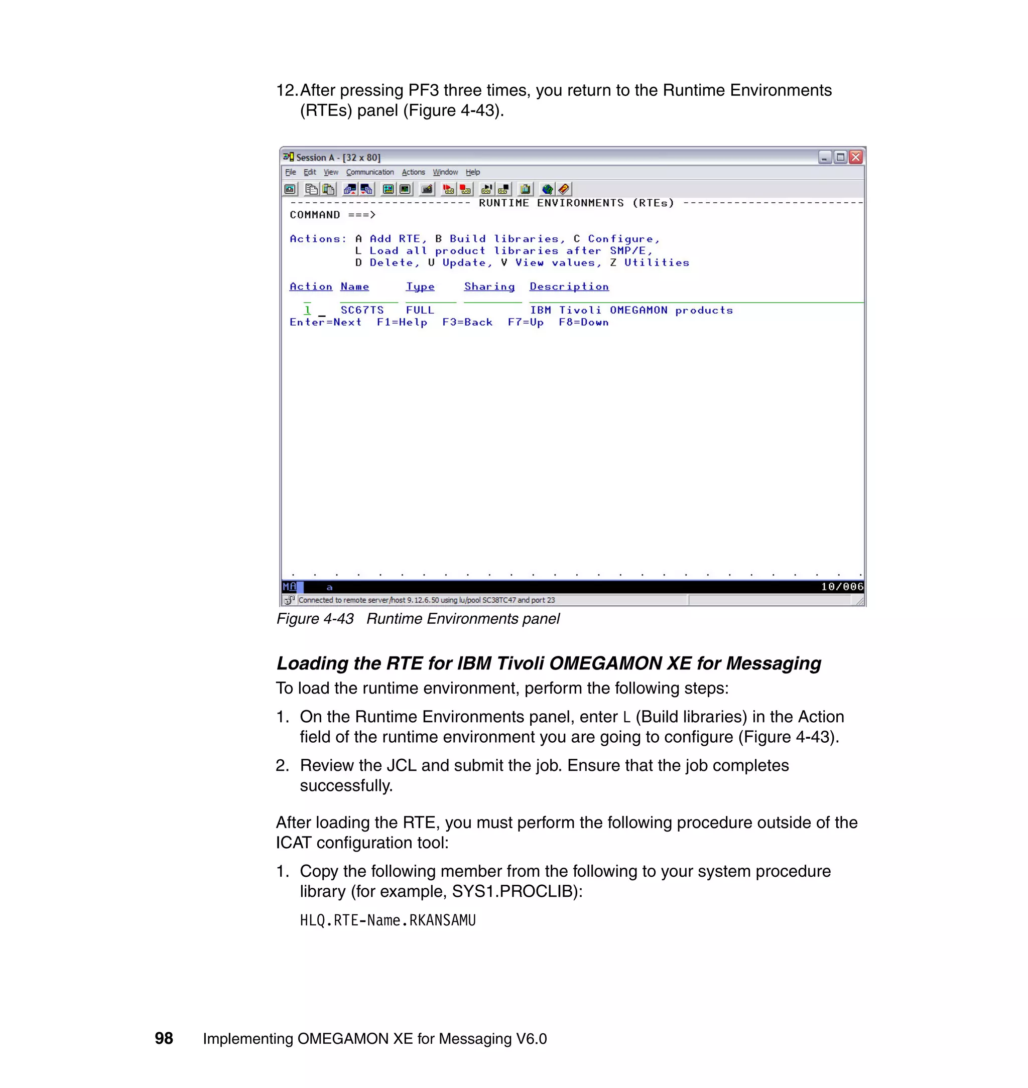 12.After pressing PF3 three times, you return to the Runtime Environments
                 (RTEs) panel (Figure 4-43).




              Figure 4-43 Runtime Environments panel


              Loading the RTE for IBM Tivoli OMEGAMON XE for Messaging
              To load the runtime environment, perform the following steps:
              1. On the Runtime Environments panel, enter L (Build libraries) in the Action
                 field of the runtime environment you are going to configure (Figure 4-43).
              2. Review the JCL and submit the job. Ensure that the job completes
                 successfully.

              After loading the RTE, you must perform the following procedure outside of the
              ICAT configuration tool:
              1. Copy the following member from the following to your system procedure
                 library (for example, SYS1.PROCLIB):
                 HLQ.RTE-Name.RKANSAMU




98   Implementing OMEGAMON XE for Messaging V6.0
 