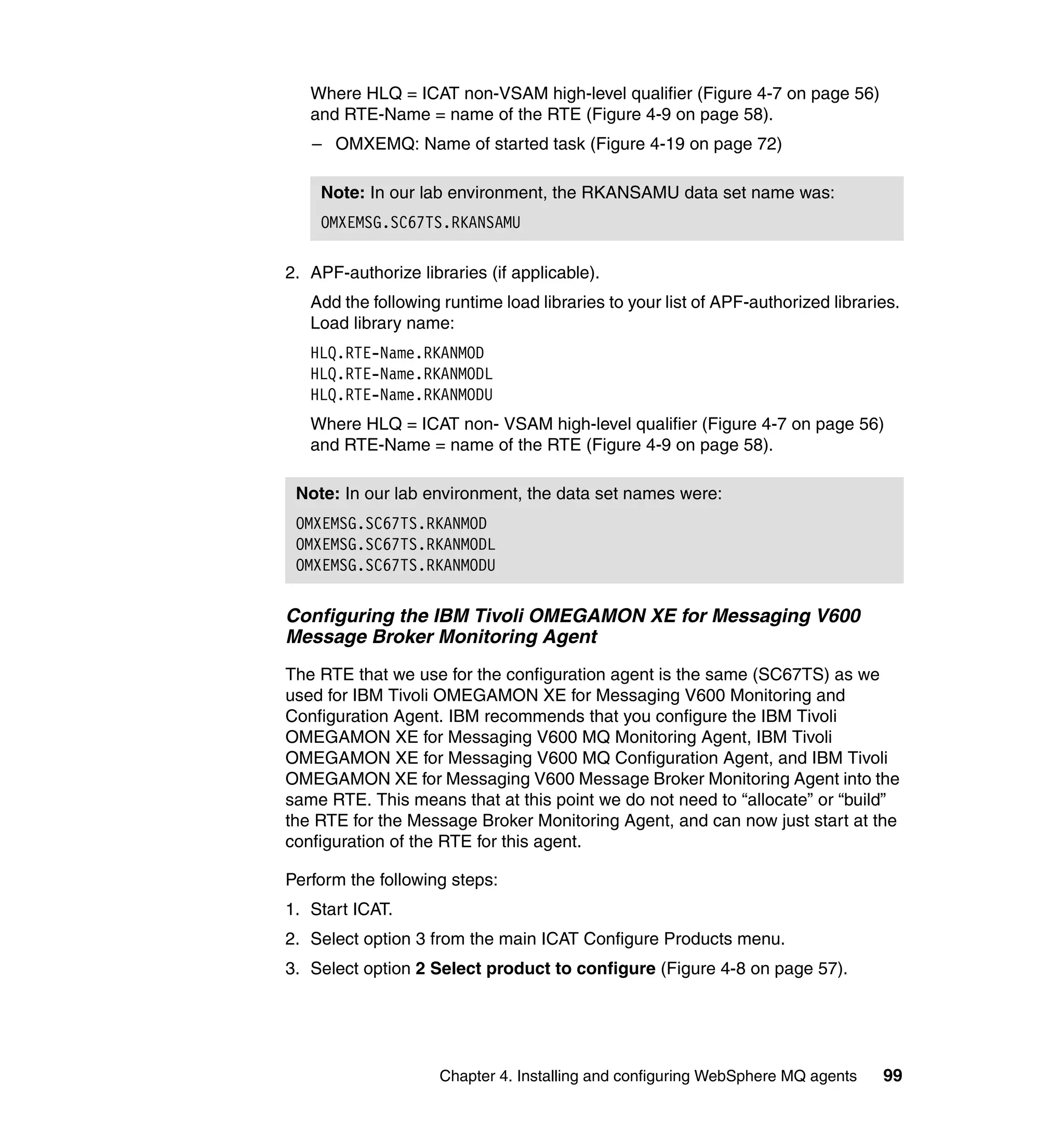 Where HLQ = ICAT non-VSAM high-level qualifier (Figure 4-7 on page 56)
   and RTE-Name = name of the RTE (Figure 4-9 on page 58).
   – OMXEMQ: Name of started task (Figure 4-19 on page 72)

    Note: In our lab environment, the RKANSAMU data set name was:
    OMXEMSG.SC67TS.RKANSAMU

2. APF-authorize libraries (if applicable).
   Add the following runtime load libraries to your list of APF-authorized libraries.
   Load library name:
   HLQ.RTE-Name.RKANMOD
   HLQ.RTE-Name.RKANMODL
   HLQ.RTE-Name.RKANMODU
   Where HLQ = ICAT non- VSAM high-level qualifier (Figure 4-7 on page 56)
   and RTE-Name = name of the RTE (Figure 4-9 on page 58).

 Note: In our lab environment, the data set names were:
 OMXEMSG.SC67TS.RKANMOD
 OMXEMSG.SC67TS.RKANMODL
 OMXEMSG.SC67TS.RKANMODU

Configuring the IBM Tivoli OMEGAMON XE for Messaging V600
Message Broker Monitoring Agent
The RTE that we use for the configuration agent is the same (SC67TS) as we
used for IBM Tivoli OMEGAMON XE for Messaging V600 Monitoring and
Configuration Agent. IBM recommends that you configure the IBM Tivoli
OMEGAMON XE for Messaging V600 MQ Monitoring Agent, IBM Tivoli
OMEGAMON XE for Messaging V600 MQ Configuration Agent, and IBM Tivoli
OMEGAMON XE for Messaging V600 Message Broker Monitoring Agent into the
same RTE. This means that at this point we do not need to “allocate” or “build”
the RTE for the Message Broker Monitoring Agent, and can now just start at the
configuration of the RTE for this agent.

Perform the following steps:
1. Start ICAT.
2. Select option 3 from the main ICAT Configure Products menu.
3. Select option 2 Select product to configure (Figure 4-8 on page 57).




                     Chapter 4. Installing and configuring WebSphere MQ agents    99
 