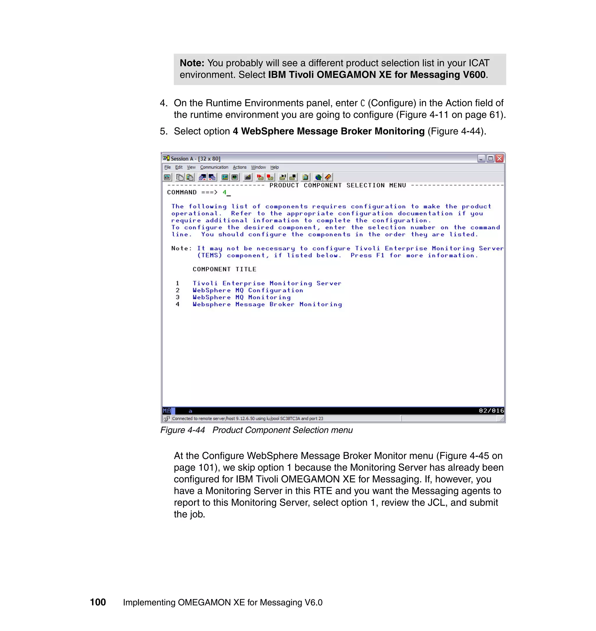 Note: You probably will see a different product selection list in your ICAT
                  environment. Select IBM Tivoli OMEGAMON XE for Messaging V600.

             4. On the Runtime Environments panel, enter C (Configure) in the Action field of
                the runtime environment you are going to configure (Figure 4-11 on page 61).
             5. Select option 4 WebSphere Message Broker Monitoring (Figure 4-44).




             Figure 4-44 Product Component Selection menu

                At the Configure WebSphere Message Broker Monitor menu (Figure 4-45 on
                page 101), we skip option 1 because the Monitoring Server has already been
                configured for IBM Tivoli OMEGAMON XE for Messaging. If, however, you
                have a Monitoring Server in this RTE and you want the Messaging agents to
                report to this Monitoring Server, select option 1, review the JCL, and submit
                the job.




100   Implementing OMEGAMON XE for Messaging V6.0
 