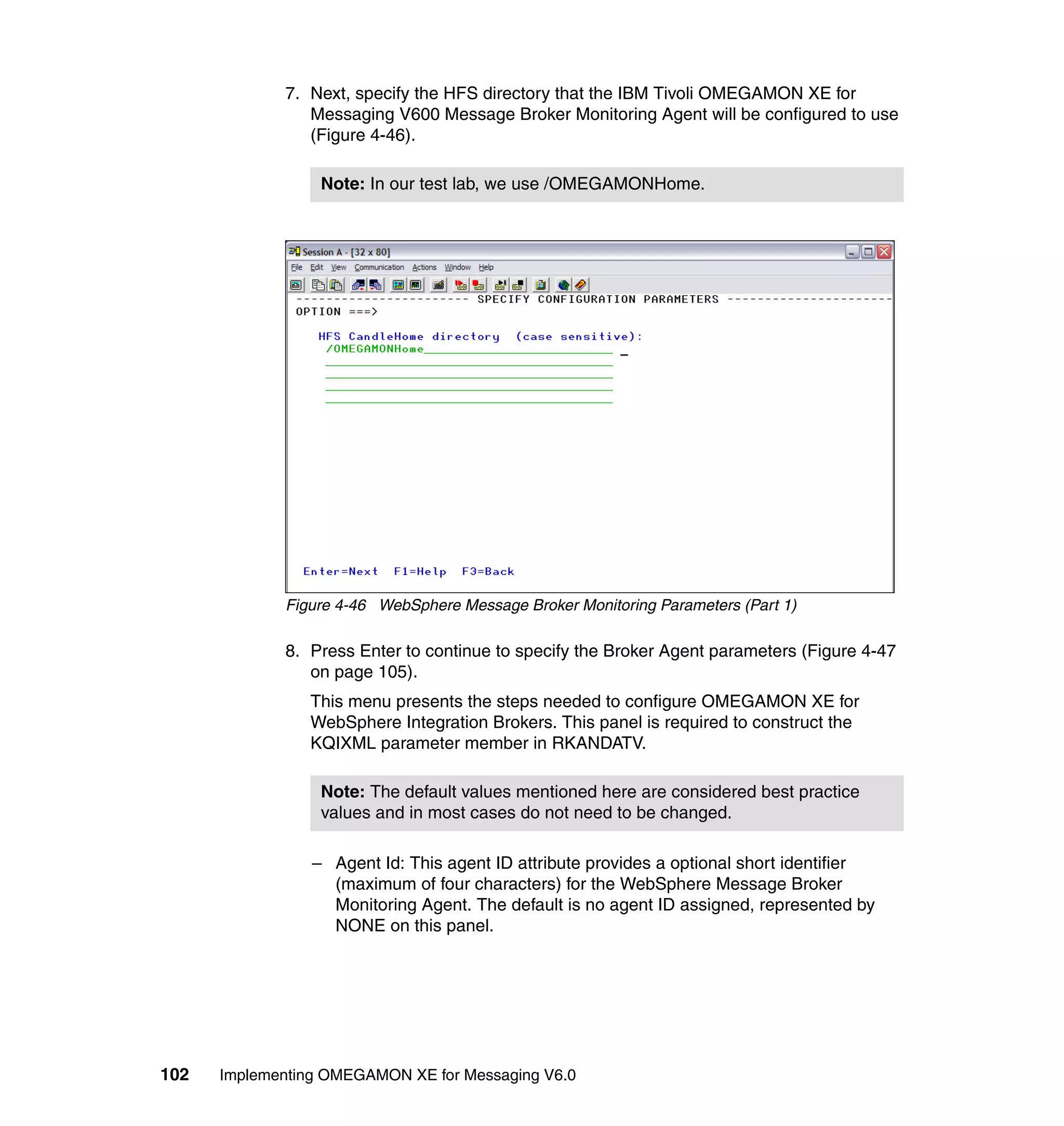 7. Next, specify the HFS directory that the IBM Tivoli OMEGAMON XE for
                Messaging V600 Message Broker Monitoring Agent will be configured to use
                (Figure 4-46).

                  Note: In our test lab, we use /OMEGAMONHome.




             Figure 4-46 WebSphere Message Broker Monitoring Parameters (Part 1)

             8. Press Enter to continue to specify the Broker Agent parameters (Figure 4-47
                on page 105).
                This menu presents the steps needed to configure OMEGAMON XE for
                WebSphere Integration Brokers. This panel is required to construct the
                KQIXML parameter member in RKANDATV.

                  Note: The default values mentioned here are considered best practice
                  values and in most cases do not need to be changed.

                 – Agent Id: This agent ID attribute provides a optional short identifier
                   (maximum of four characters) for the WebSphere Message Broker
                   Monitoring Agent. The default is no agent ID assigned, represented by
                   NONE on this panel.




102   Implementing OMEGAMON XE for Messaging V6.0
 