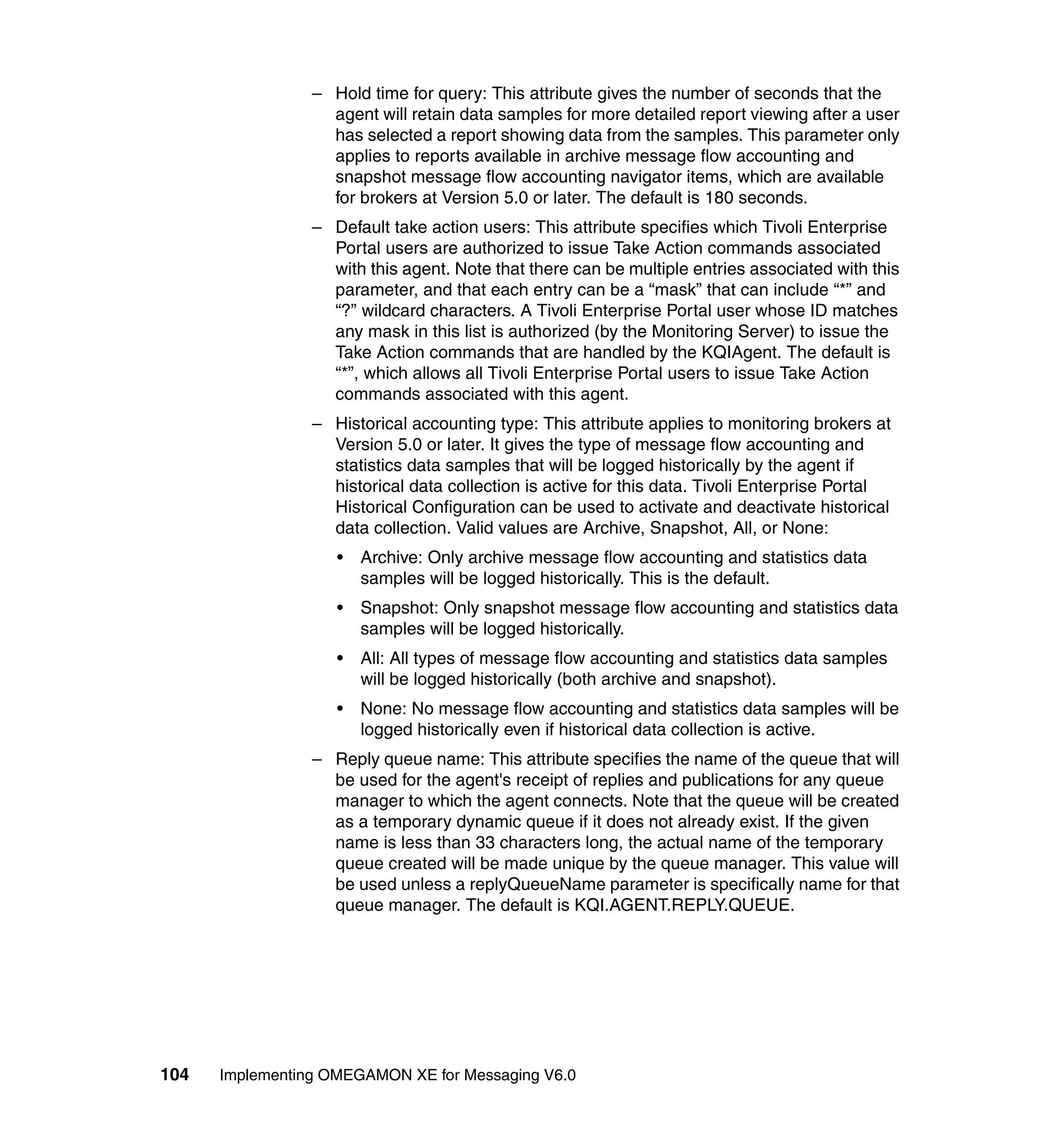 – Hold time for query: This attribute gives the number of seconds that the
                   agent will retain data samples for more detailed report viewing after a user
                   has selected a report showing data from the samples. This parameter only
                   applies to reports available in archive message flow accounting and
                   snapshot message flow accounting navigator items, which are available
                   for brokers at Version 5.0 or later. The default is 180 seconds.
                 – Default take action users: This attribute specifies which Tivoli Enterprise
                   Portal users are authorized to issue Take Action commands associated
                   with this agent. Note that there can be multiple entries associated with this
                   parameter, and that each entry can be a “mask” that can include “*” and
                   “?” wildcard characters. A Tivoli Enterprise Portal user whose ID matches
                   any mask in this list is authorized (by the Monitoring Server) to issue the
                   Take Action commands that are handled by the KQIAgent. The default is
                   “*”, which allows all Tivoli Enterprise Portal users to issue Take Action
                   commands associated with this agent.
                 – Historical accounting type: This attribute applies to monitoring brokers at
                   Version 5.0 or later. It gives the type of message flow accounting and
                   statistics data samples that will be logged historically by the agent if
                   historical data collection is active for this data. Tivoli Enterprise Portal
                   Historical Configuration can be used to activate and deactivate historical
                   data collection. Valid values are Archive, Snapshot, All, or None:
                    •   Archive: Only archive message flow accounting and statistics data
                        samples will be logged historically. This is the default.
                    •   Snapshot: Only snapshot message flow accounting and statistics data
                        samples will be logged historically.
                    •   All: All types of message flow accounting and statistics data samples
                        will be logged historically (both archive and snapshot).
                    •   None: No message flow accounting and statistics data samples will be
                        logged historically even if historical data collection is active.
                 – Reply queue name: This attribute specifies the name of the queue that will
                   be used for the agent's receipt of replies and publications for any queue
                   manager to which the agent connects. Note that the queue will be created
                   as a temporary dynamic queue if it does not already exist. If the given
                   name is less than 33 characters long, the actual name of the temporary
                   queue created will be made unique by the queue manager. This value will
                   be used unless a replyQueueName parameter is specifically name for that
                   queue manager. The default is KQI.AGENT.REPLY.QUEUE.




104   Implementing OMEGAMON XE for Messaging V6.0
 