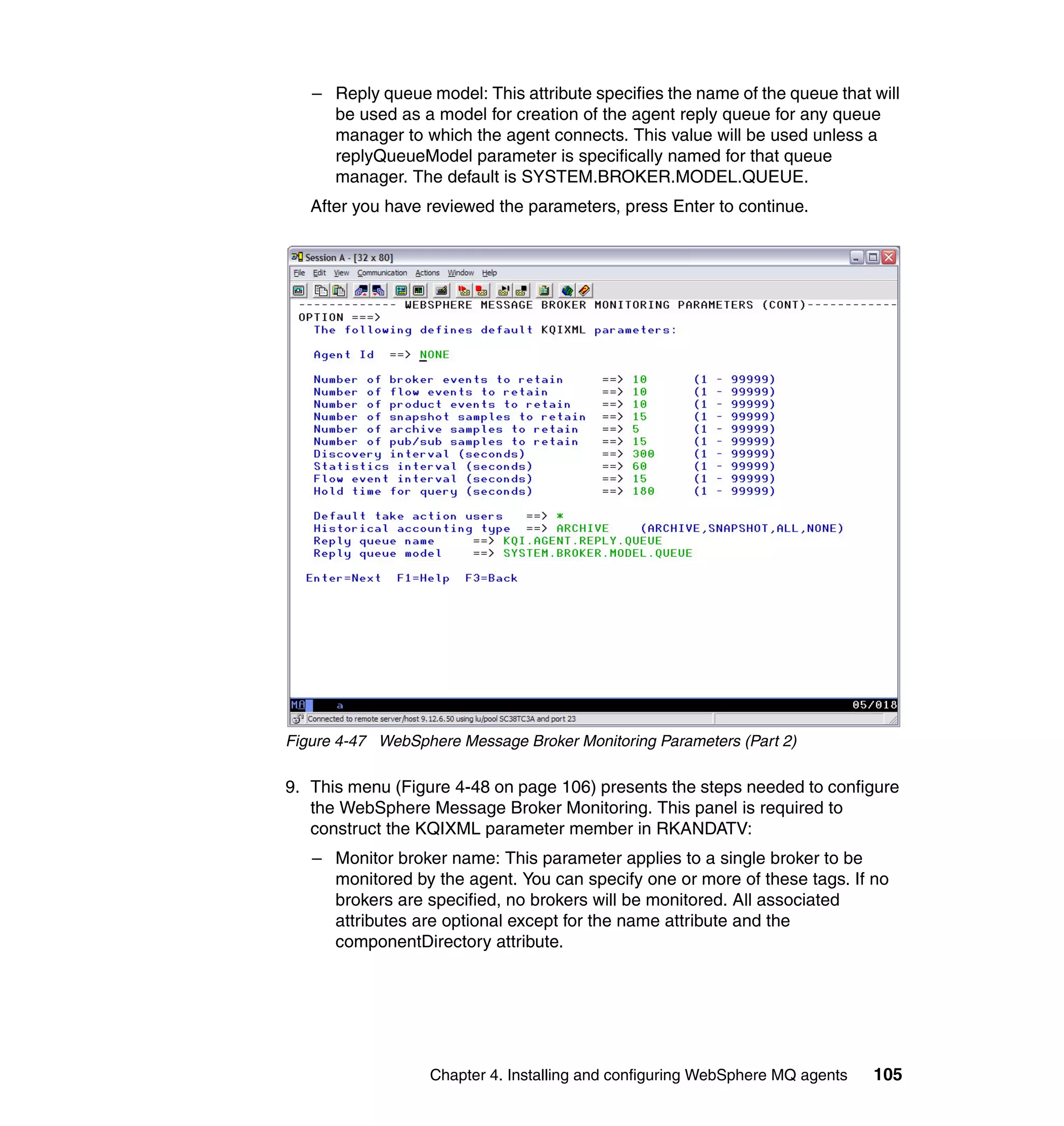 – Reply queue model: This attribute specifies the name of the queue that will
     be used as a model for creation of the agent reply queue for any queue
     manager to which the agent connects. This value will be used unless a
     replyQueueModel parameter is specifically named for that queue
     manager. The default is SYSTEM.BROKER.MODEL.QUEUE.
   After you have reviewed the parameters, press Enter to continue.




Figure 4-47 WebSphere Message Broker Monitoring Parameters (Part 2)

9. This menu (Figure 4-48 on page 106) presents the steps needed to configure
   the WebSphere Message Broker Monitoring. This panel is required to
   construct the KQIXML parameter member in RKANDATV:
   – Monitor broker name: This parameter applies to a single broker to be
     monitored by the agent. You can specify one or more of these tags. If no
     brokers are specified, no brokers will be monitored. All associated
     attributes are optional except for the name attribute and the
     componentDirectory attribute.




                  Chapter 4. Installing and configuring WebSphere MQ agents   105
 
