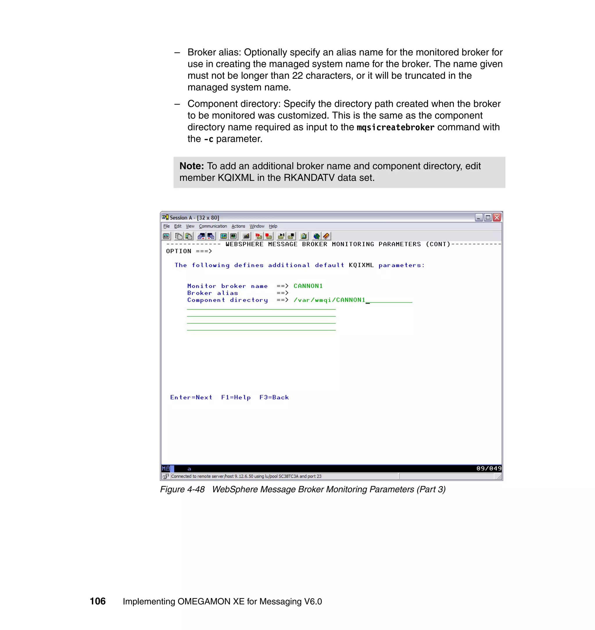 – Broker alias: Optionally specify an alias name for the monitored broker for
                   use in creating the managed system name for the broker. The name given
                   must not be longer than 22 characters, or it will be truncated in the
                   managed system name.
                 – Component directory: Specify the directory path created when the broker
                   to be monitored was customized. This is the same as the component
                   directory name required as input to the mqsicreatebroker command with
                   the -c parameter.

                  Note: To add an additional broker name and component directory, edit
                  member KQIXML in the RKANDATV data set.




             Figure 4-48 WebSphere Message Broker Monitoring Parameters (Part 3)




106   Implementing OMEGAMON XE for Messaging V6.0
 