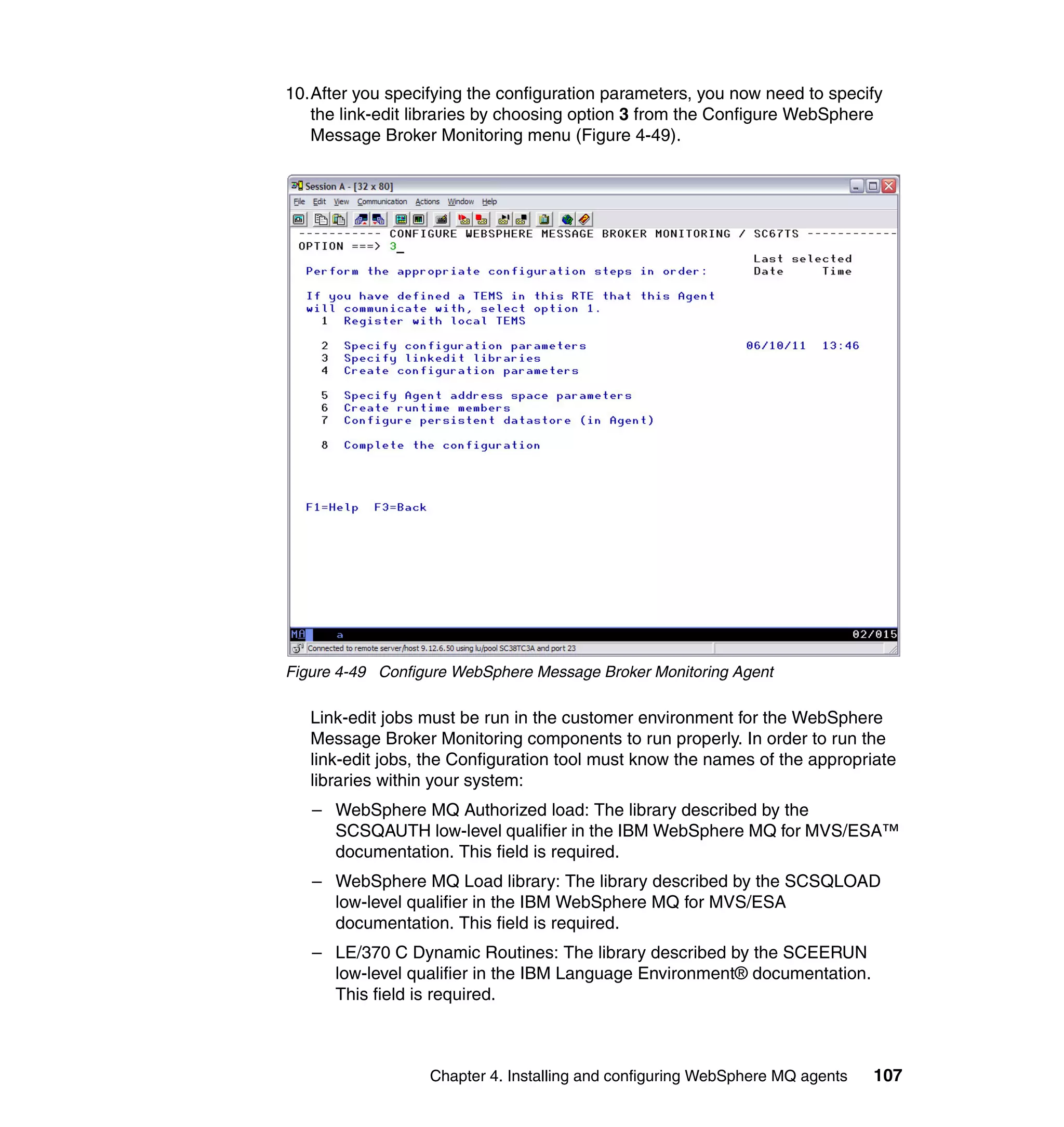 10.After you specifying the configuration parameters, you now need to specify
   the link-edit libraries by choosing option 3 from the Configure WebSphere
   Message Broker Monitoring menu (Figure 4-49).




Figure 4-49 Configure WebSphere Message Broker Monitoring Agent

   Link-edit jobs must be run in the customer environment for the WebSphere
   Message Broker Monitoring components to run properly. In order to run the
   link-edit jobs, the Configuration tool must know the names of the appropriate
   libraries within your system:
   – WebSphere MQ Authorized load: The library described by the
     SCSQAUTH low-level qualifier in the IBM WebSphere MQ for MVS/ESA™
     documentation. This field is required.
   – WebSphere MQ Load library: The library described by the SCSQLOAD
     low-level qualifier in the IBM WebSphere MQ for MVS/ESA
     documentation. This field is required.
   – LE/370 C Dynamic Routines: The library described by the SCEERUN
     low-level qualifier in the IBM Language Environment® documentation.
     This field is required.



                  Chapter 4. Installing and configuring WebSphere MQ agents   107
 
