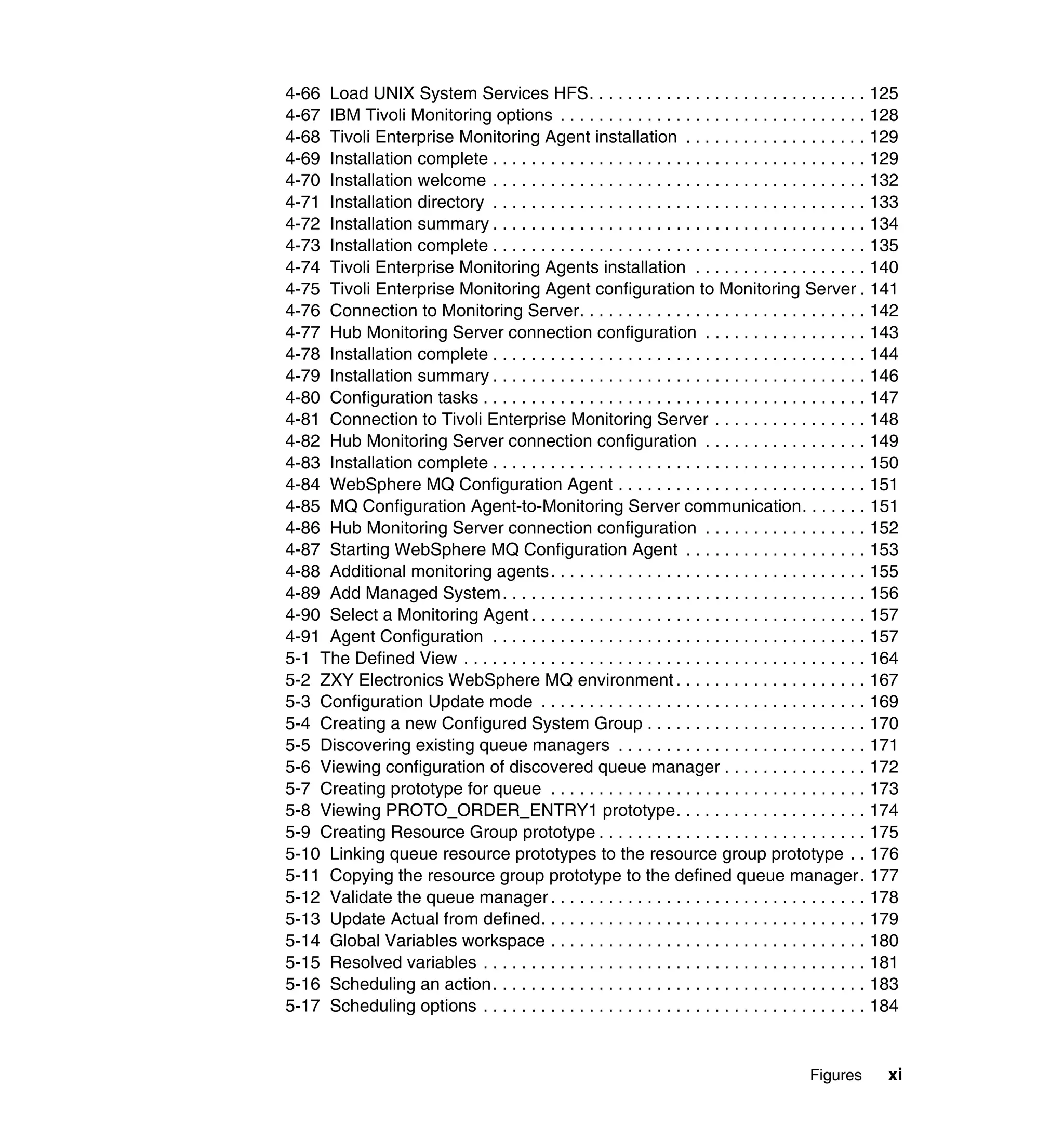 4-66 Load UNIX System Services HFS. . . . . . . . . . . . . . . . . . . . . . . . . . . . . 125
4-67 IBM Tivoli Monitoring options . . . . . . . . . . . . . . . . . . . . . . . . . . . . . . . . 128
4-68 Tivoli Enterprise Monitoring Agent installation . . . . . . . . . . . . . . . . . . . 129
4-69 Installation complete . . . . . . . . . . . . . . . . . . . . . . . . . . . . . . . . . . . . . . . 129
4-70 Installation welcome . . . . . . . . . . . . . . . . . . . . . . . . . . . . . . . . . . . . . . . 132
4-71 Installation directory . . . . . . . . . . . . . . . . . . . . . . . . . . . . . . . . . . . . . . . 133
4-72 Installation summary . . . . . . . . . . . . . . . . . . . . . . . . . . . . . . . . . . . . . . . 134
4-73 Installation complete . . . . . . . . . . . . . . . . . . . . . . . . . . . . . . . . . . . . . . . 135
4-74 Tivoli Enterprise Monitoring Agents installation . . . . . . . . . . . . . . . . . . 140
4-75 Tivoli Enterprise Monitoring Agent configuration to Monitoring Server . 141
4-76 Connection to Monitoring Server. . . . . . . . . . . . . . . . . . . . . . . . . . . . . . 142
4-77 Hub Monitoring Server connection configuration . . . . . . . . . . . . . . . . . 143
4-78 Installation complete . . . . . . . . . . . . . . . . . . . . . . . . . . . . . . . . . . . . . . . 144
4-79 Installation summary . . . . . . . . . . . . . . . . . . . . . . . . . . . . . . . . . . . . . . . 146
4-80 Configuration tasks . . . . . . . . . . . . . . . . . . . . . . . . . . . . . . . . . . . . . . . . 147
4-81 Connection to Tivoli Enterprise Monitoring Server . . . . . . . . . . . . . . . . 148
4-82 Hub Monitoring Server connection configuration . . . . . . . . . . . . . . . . . 149
4-83 Installation complete . . . . . . . . . . . . . . . . . . . . . . . . . . . . . . . . . . . . . . . 150
4-84 WebSphere MQ Configuration Agent . . . . . . . . . . . . . . . . . . . . . . . . . . 151
4-85 MQ Configuration Agent-to-Monitoring Server communication. . . . . . . 151
4-86 Hub Monitoring Server connection configuration . . . . . . . . . . . . . . . . . 152
4-87 Starting WebSphere MQ Configuration Agent . . . . . . . . . . . . . . . . . . . 153
4-88 Additional monitoring agents. . . . . . . . . . . . . . . . . . . . . . . . . . . . . . . . . 155
4-89 Add Managed System. . . . . . . . . . . . . . . . . . . . . . . . . . . . . . . . . . . . . . 156
4-90 Select a Monitoring Agent . . . . . . . . . . . . . . . . . . . . . . . . . . . . . . . . . . . 157
4-91 Agent Configuration . . . . . . . . . . . . . . . . . . . . . . . . . . . . . . . . . . . . . . . 157
5-1 The Defined View . . . . . . . . . . . . . . . . . . . . . . . . . . . . . . . . . . . . . . . . . . 164
5-2 ZXY Electronics WebSphere MQ environment . . . . . . . . . . . . . . . . . . . . 167
5-3 Configuration Update mode . . . . . . . . . . . . . . . . . . . . . . . . . . . . . . . . . . 169
5-4 Creating a new Configured System Group . . . . . . . . . . . . . . . . . . . . . . . 170
5-5 Discovering existing queue managers . . . . . . . . . . . . . . . . . . . . . . . . . . 171
5-6 Viewing configuration of discovered queue manager . . . . . . . . . . . . . . . 172
5-7 Creating prototype for queue . . . . . . . . . . . . . . . . . . . . . . . . . . . . . . . . . 173
5-8 Viewing PROTO_ORDER_ENTRY1 prototype. . . . . . . . . . . . . . . . . . . . 174
5-9 Creating Resource Group prototype . . . . . . . . . . . . . . . . . . . . . . . . . . . . 175
5-10 Linking queue resource prototypes to the resource group prototype . . 176
5-11 Copying the resource group prototype to the defined queue manager . 177
5-12 Validate the queue manager . . . . . . . . . . . . . . . . . . . . . . . . . . . . . . . . . 178
5-13 Update Actual from defined. . . . . . . . . . . . . . . . . . . . . . . . . . . . . . . . . . 179
5-14 Global Variables workspace . . . . . . . . . . . . . . . . . . . . . . . . . . . . . . . . . 180
5-15 Resolved variables . . . . . . . . . . . . . . . . . . . . . . . . . . . . . . . . . . . . . . . . 181
5-16 Scheduling an action. . . . . . . . . . . . . . . . . . . . . . . . . . . . . . . . . . . . . . . 183
5-17 Scheduling options . . . . . . . . . . . . . . . . . . . . . . . . . . . . . . . . . . . . . . . . 184


                                                                                             Figures       xi
 