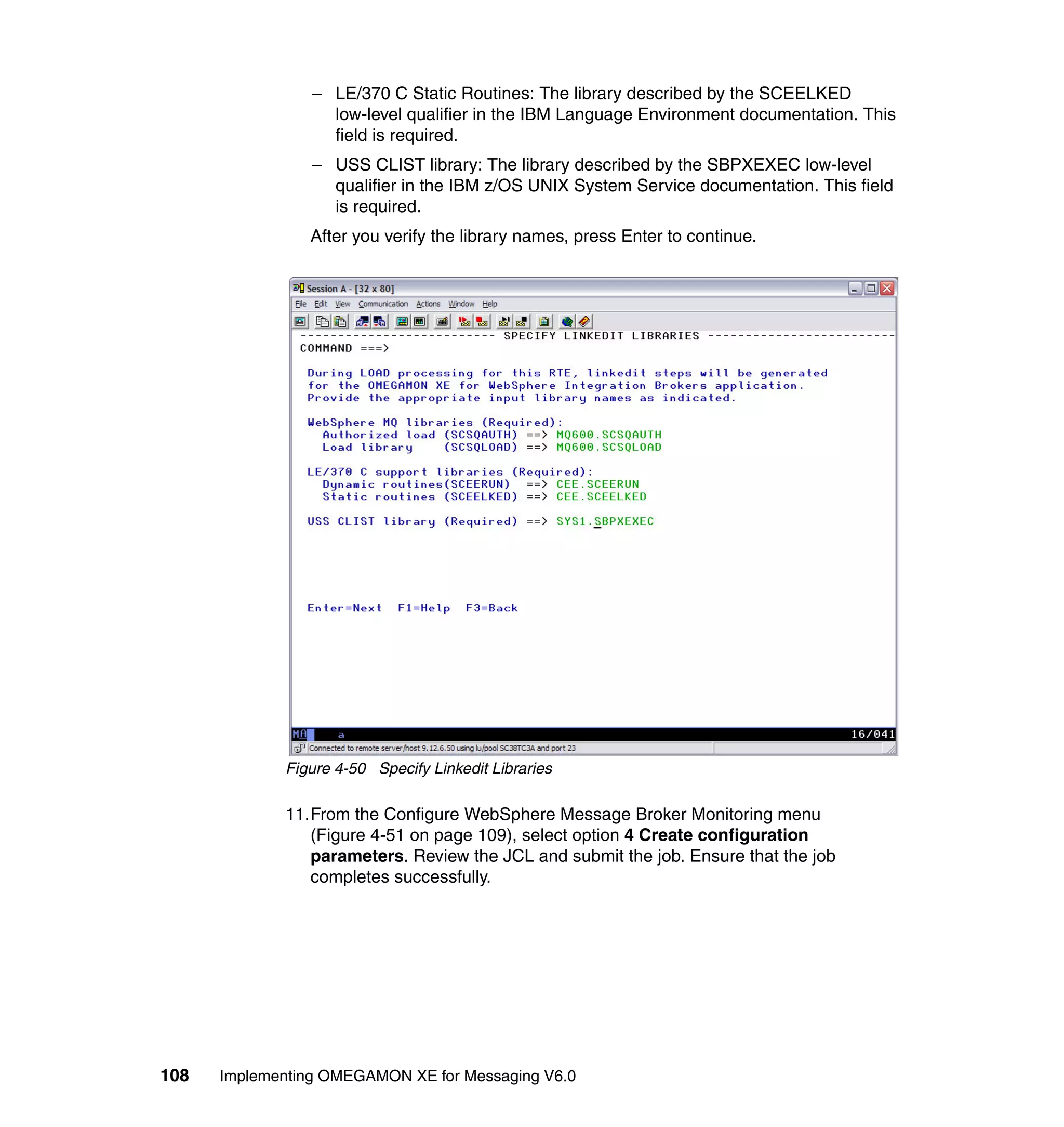 – LE/370 C Static Routines: The library described by the SCEELKED
                   low-level qualifier in the IBM Language Environment documentation. This
                   field is required.
                 – USS CLIST library: The library described by the SBPXEXEC low-level
                   qualifier in the IBM z/OS UNIX System Service documentation. This field
                   is required.
                After you verify the library names, press Enter to continue.




             Figure 4-50 Specify Linkedit Libraries

             11.From the Configure WebSphere Message Broker Monitoring menu
                (Figure 4-51 on page 109), select option 4 Create configuration
                parameters. Review the JCL and submit the job. Ensure that the job
                completes successfully.




108   Implementing OMEGAMON XE for Messaging V6.0
 