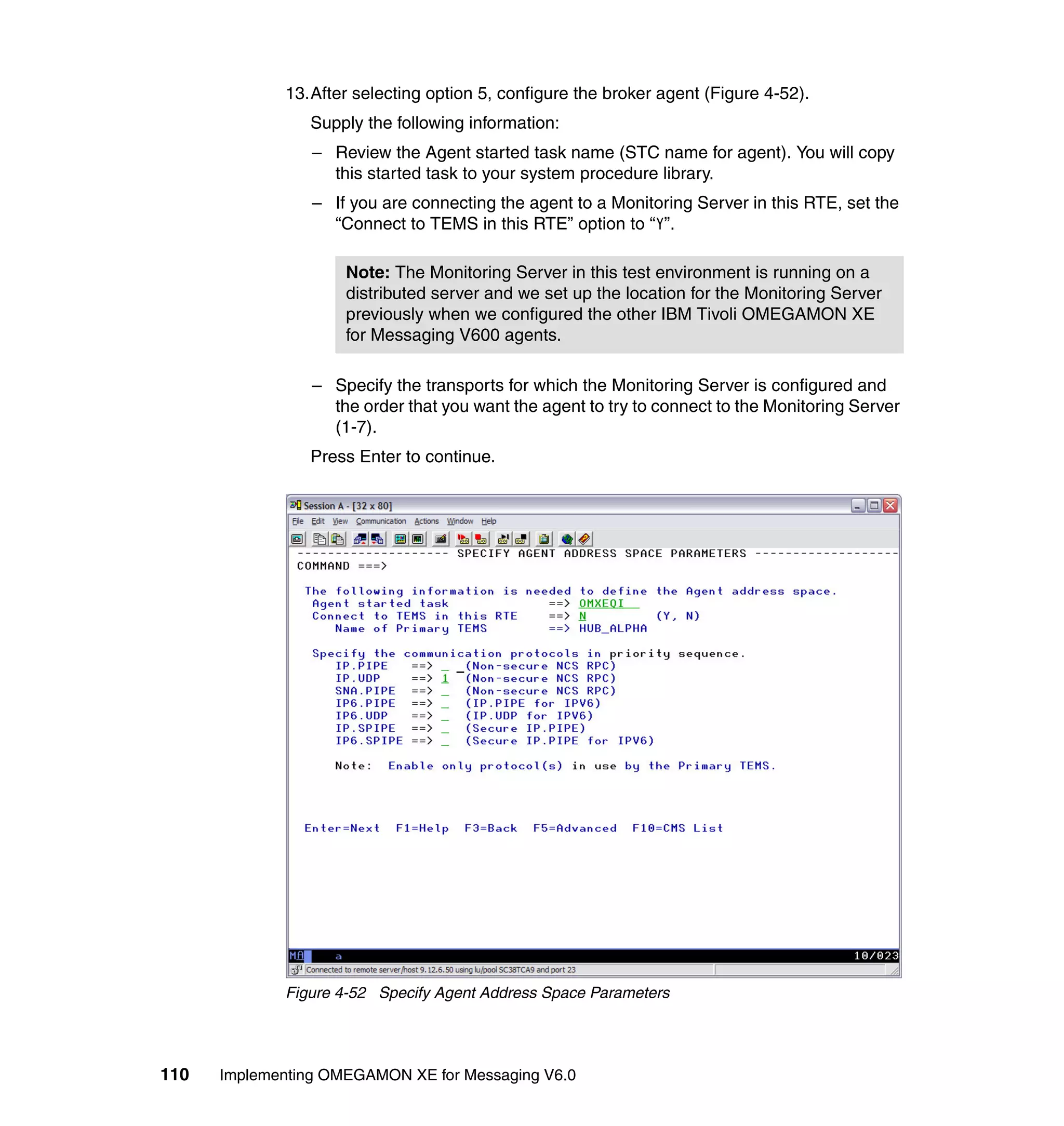 13.After selecting option 5, configure the broker agent (Figure 4-52).
                Supply the following information:
                 – Review the Agent started task name (STC name for agent). You will copy
                   this started task to your system procedure library.
                 – If you are connecting the agent to a Monitoring Server in this RTE, set the
                   “Connect to TEMS in this RTE” option to “Y”.

                     Note: The Monitoring Server in this test environment is running on a
                     distributed server and we set up the location for the Monitoring Server
                     previously when we configured the other IBM Tivoli OMEGAMON XE
                     for Messaging V600 agents.

                 – Specify the transports for which the Monitoring Server is configured and
                   the order that you want the agent to try to connect to the Monitoring Server
                   (1-7).
                Press Enter to continue.




             Figure 4-52 Specify Agent Address Space Parameters




110   Implementing OMEGAMON XE for Messaging V6.0
 