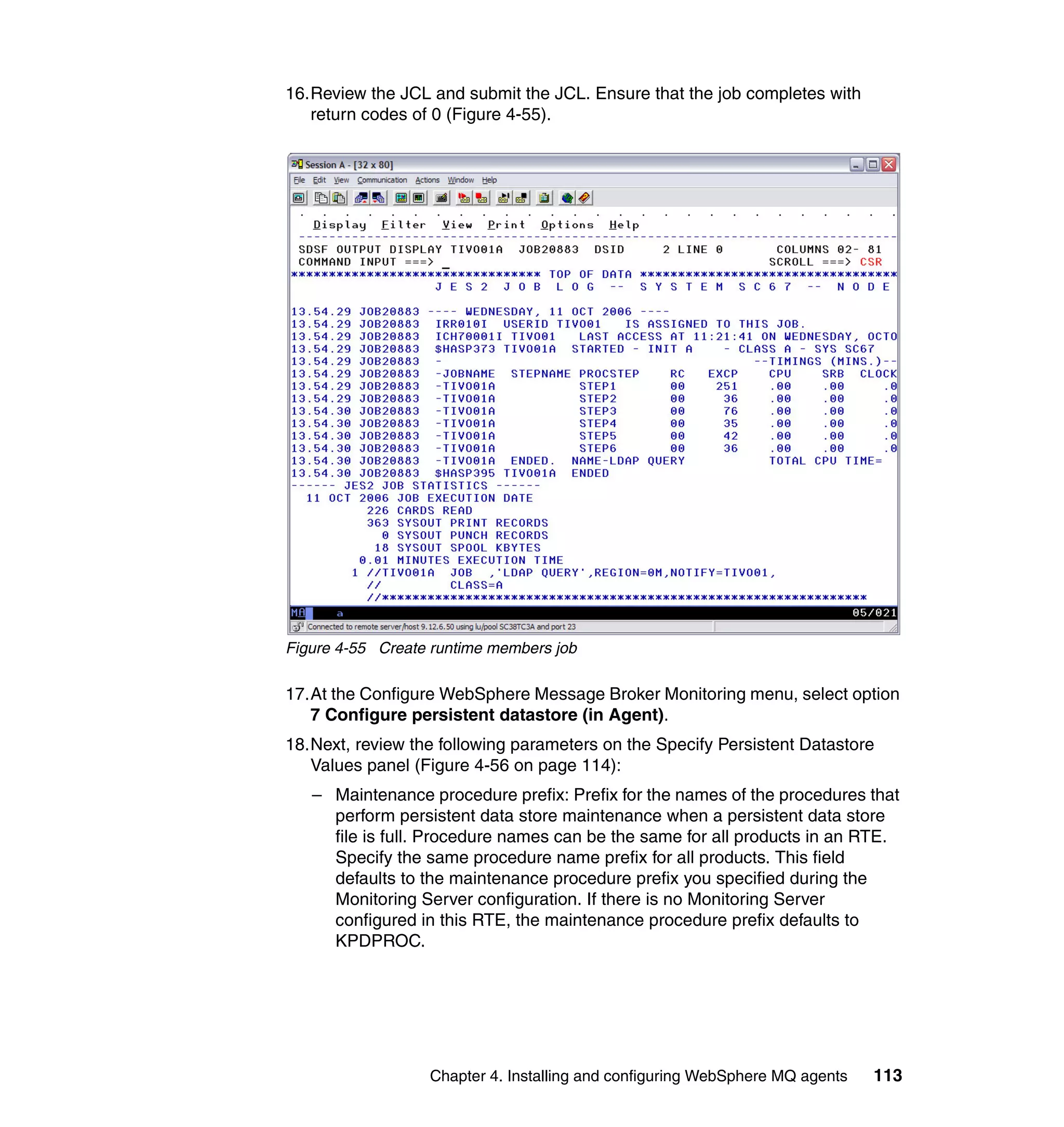 16.Review the JCL and submit the JCL. Ensure that the job completes with
   return codes of 0 (Figure 4-55).




Figure 4-55 Create runtime members job

17.At the Configure WebSphere Message Broker Monitoring menu, select option
   7 Configure persistent datastore (in Agent).
18.Next, review the following parameters on the Specify Persistent Datastore
   Values panel (Figure 4-56 on page 114):
   – Maintenance procedure prefix: Prefix for the names of the procedures that
     perform persistent data store maintenance when a persistent data store
     file is full. Procedure names can be the same for all products in an RTE.
     Specify the same procedure name prefix for all products. This field
     defaults to the maintenance procedure prefix you specified during the
     Monitoring Server configuration. If there is no Monitoring Server
     configured in this RTE, the maintenance procedure prefix defaults to
     KPDPROC.




                  Chapter 4. Installing and configuring WebSphere MQ agents   113
 