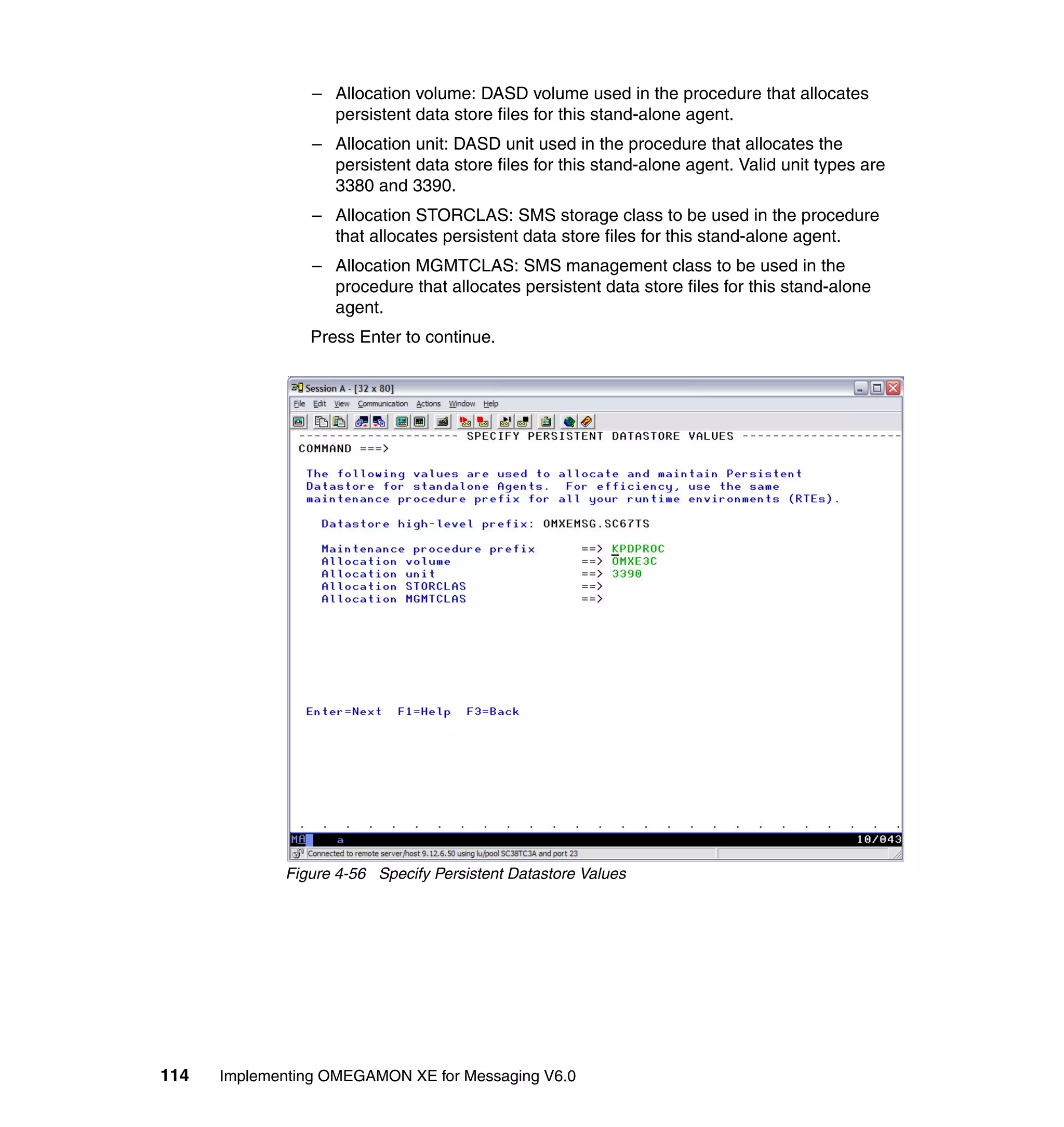 – Allocation volume: DASD volume used in the procedure that allocates
                   persistent data store files for this stand-alone agent.
                 – Allocation unit: DASD unit used in the procedure that allocates the
                   persistent data store files for this stand-alone agent. Valid unit types are
                   3380 and 3390.
                 – Allocation STORCLAS: SMS storage class to be used in the procedure
                   that allocates persistent data store files for this stand-alone agent.
                 – Allocation MGMTCLAS: SMS management class to be used in the
                   procedure that allocates persistent data store files for this stand-alone
                   agent.
                Press Enter to continue.




             Figure 4-56 Specify Persistent Datastore Values




114   Implementing OMEGAMON XE for Messaging V6.0
 