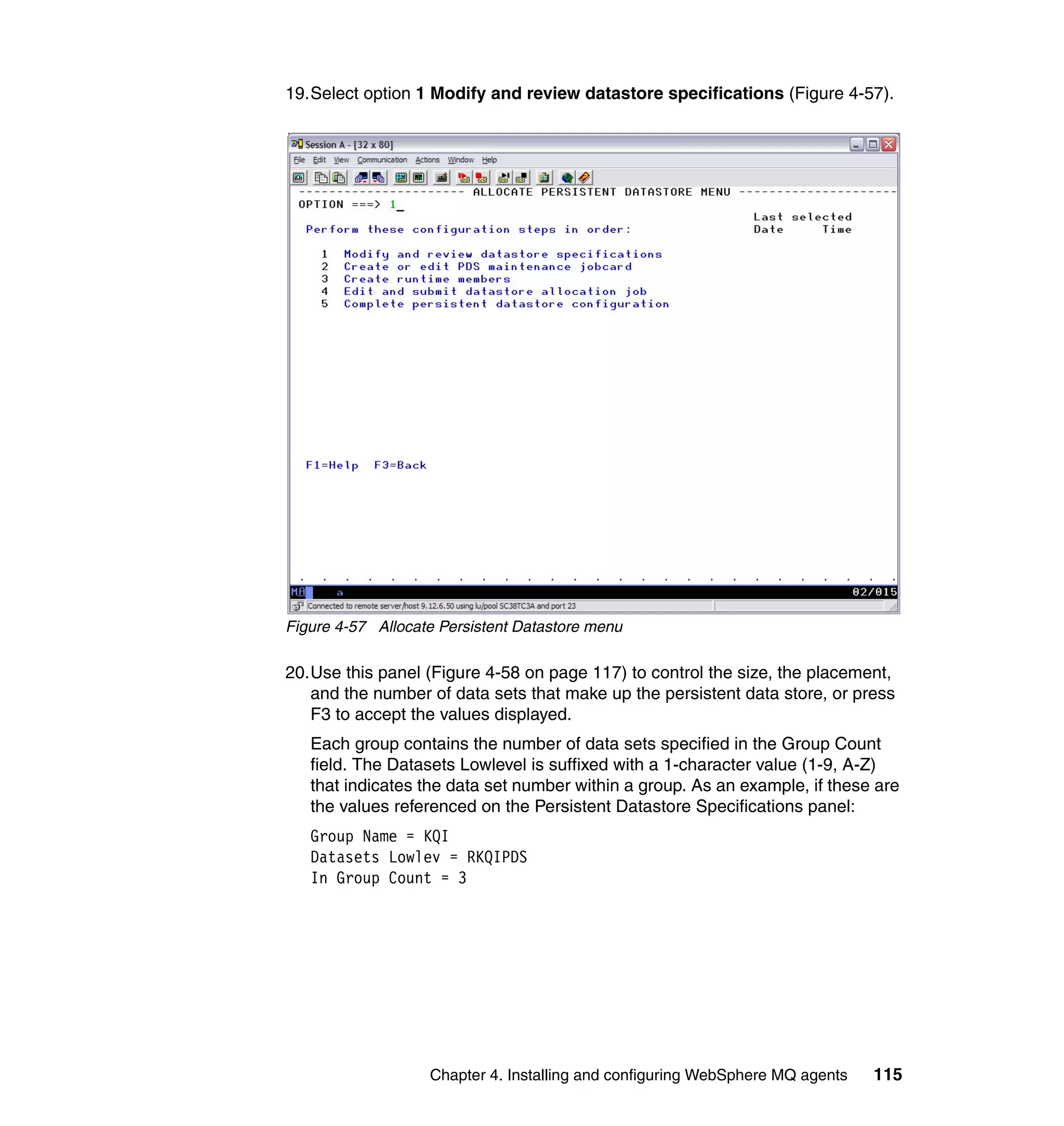 19.Select option 1 Modify and review datastore specifications (Figure 4-57).




Figure 4-57 Allocate Persistent Datastore menu

20.Use this panel (Figure 4-58 on page 117) to control the size, the placement,
   and the number of data sets that make up the persistent data store, or press
   F3 to accept the values displayed.
   Each group contains the number of data sets specified in the Group Count
   field. The Datasets Lowlevel is suffixed with a 1-character value (1-9, A-Z)
   that indicates the data set number within a group. As an example, if these are
   the values referenced on the Persistent Datastore Specifications panel:
   Group Name = KQI
   Datasets Lowlev = RKQIPDS
   In Group Count = 3




                   Chapter 4. Installing and configuring WebSphere MQ agents   115
 