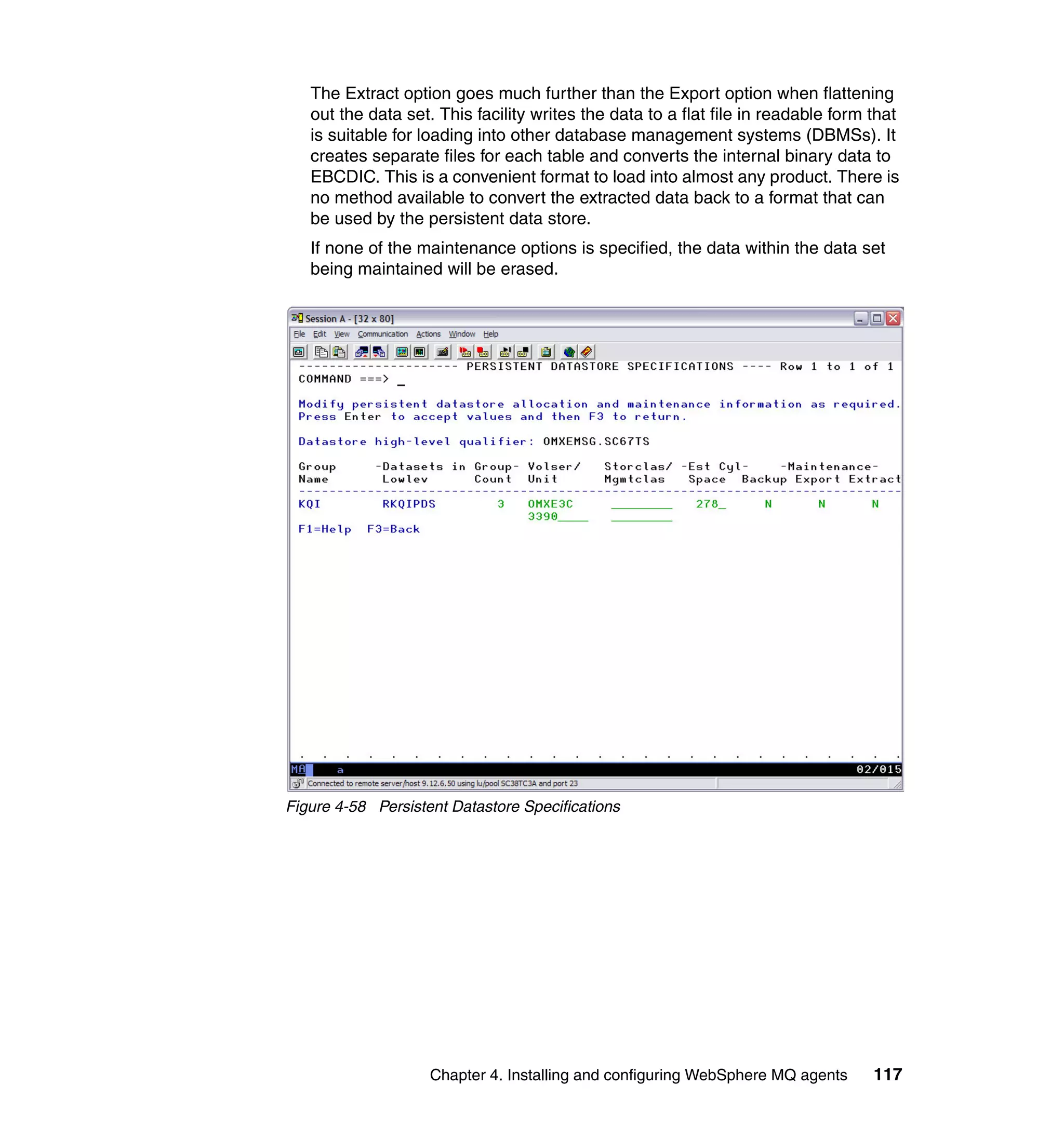 The Extract option goes much further than the Export option when flattening
   out the data set. This facility writes the data to a flat file in readable form that
   is suitable for loading into other database management systems (DBMSs). It
   creates separate files for each table and converts the internal binary data to
   EBCDIC. This is a convenient format to load into almost any product. There is
   no method available to convert the extracted data back to a format that can
   be used by the persistent data store.
   If none of the maintenance options is specified, the data within the data set
   being maintained will be erased.




Figure 4-58 Persistent Datastore Specifications




                    Chapter 4. Installing and configuring WebSphere MQ agents      117
 
