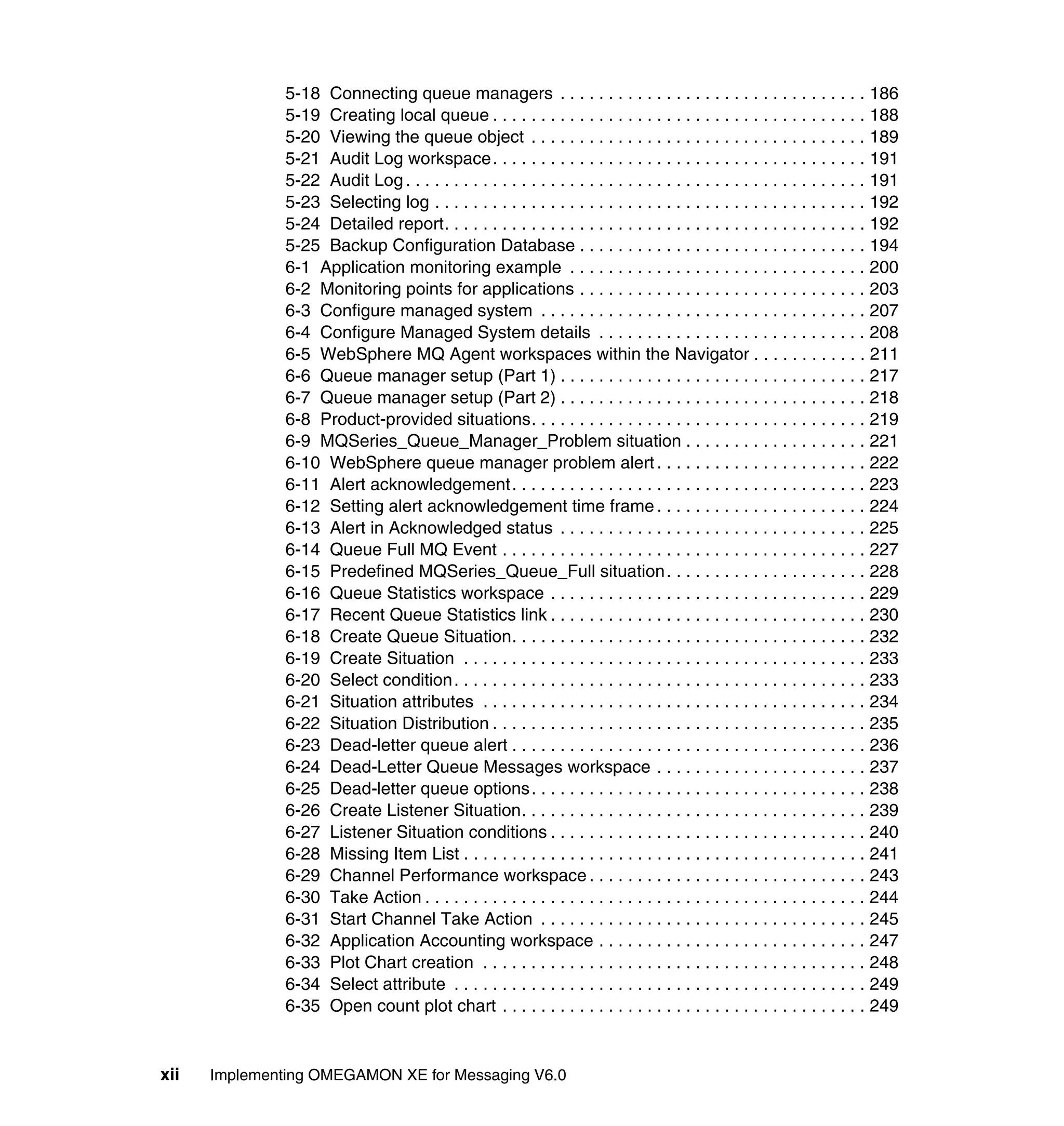 5-18 Connecting queue managers . . . . . . . . . . . . . . . . . . . . . . . . . . . . . . . . 186
               5-19 Creating local queue . . . . . . . . . . . . . . . . . . . . . . . . . . . . . . . . . . . . . . . 188
               5-20 Viewing the queue object . . . . . . . . . . . . . . . . . . . . . . . . . . . . . . . . . . . 189
               5-21 Audit Log workspace. . . . . . . . . . . . . . . . . . . . . . . . . . . . . . . . . . . . . . . 191
               5-22 Audit Log . . . . . . . . . . . . . . . . . . . . . . . . . . . . . . . . . . . . . . . . . . . . . . . . 191
               5-23 Selecting log . . . . . . . . . . . . . . . . . . . . . . . . . . . . . . . . . . . . . . . . . . . . . 192
               5-24 Detailed report. . . . . . . . . . . . . . . . . . . . . . . . . . . . . . . . . . . . . . . . . . . . 192
               5-25 Backup Configuration Database . . . . . . . . . . . . . . . . . . . . . . . . . . . . . . 194
               6-1 Application monitoring example . . . . . . . . . . . . . . . . . . . . . . . . . . . . . . . 200
               6-2 Monitoring points for applications . . . . . . . . . . . . . . . . . . . . . . . . . . . . . . 203
               6-3 Configure managed system . . . . . . . . . . . . . . . . . . . . . . . . . . . . . . . . . . 207
               6-4 Configure Managed System details . . . . . . . . . . . . . . . . . . . . . . . . . . . . 208
               6-5 WebSphere MQ Agent workspaces within the Navigator . . . . . . . . . . . . 211
               6-6 Queue manager setup (Part 1) . . . . . . . . . . . . . . . . . . . . . . . . . . . . . . . . 217
               6-7 Queue manager setup (Part 2) . . . . . . . . . . . . . . . . . . . . . . . . . . . . . . . . 218
               6-8 Product-provided situations. . . . . . . . . . . . . . . . . . . . . . . . . . . . . . . . . . . 219
               6-9 MQSeries_Queue_Manager_Problem situation . . . . . . . . . . . . . . . . . . . 221
               6-10 WebSphere queue manager problem alert . . . . . . . . . . . . . . . . . . . . . . 222
               6-11 Alert acknowledgement. . . . . . . . . . . . . . . . . . . . . . . . . . . . . . . . . . . . . 223
               6-12 Setting alert acknowledgement time frame . . . . . . . . . . . . . . . . . . . . . . 224
               6-13 Alert in Acknowledged status . . . . . . . . . . . . . . . . . . . . . . . . . . . . . . . . 225
               6-14 Queue Full MQ Event . . . . . . . . . . . . . . . . . . . . . . . . . . . . . . . . . . . . . . 227
               6-15 Predefined MQSeries_Queue_Full situation . . . . . . . . . . . . . . . . . . . . . 228
               6-16 Queue Statistics workspace . . . . . . . . . . . . . . . . . . . . . . . . . . . . . . . . . 229
               6-17 Recent Queue Statistics link . . . . . . . . . . . . . . . . . . . . . . . . . . . . . . . . . 230
               6-18 Create Queue Situation. . . . . . . . . . . . . . . . . . . . . . . . . . . . . . . . . . . . . 232
               6-19 Create Situation . . . . . . . . . . . . . . . . . . . . . . . . . . . . . . . . . . . . . . . . . . 233
               6-20 Select condition. . . . . . . . . . . . . . . . . . . . . . . . . . . . . . . . . . . . . . . . . . . 233
               6-21 Situation attributes . . . . . . . . . . . . . . . . . . . . . . . . . . . . . . . . . . . . . . . . 234
               6-22 Situation Distribution . . . . . . . . . . . . . . . . . . . . . . . . . . . . . . . . . . . . . . . 235
               6-23 Dead-letter queue alert . . . . . . . . . . . . . . . . . . . . . . . . . . . . . . . . . . . . . 236
               6-24 Dead-Letter Queue Messages workspace . . . . . . . . . . . . . . . . . . . . . . 237
               6-25 Dead-letter queue options. . . . . . . . . . . . . . . . . . . . . . . . . . . . . . . . . . . 238
               6-26 Create Listener Situation. . . . . . . . . . . . . . . . . . . . . . . . . . . . . . . . . . . . 239
               6-27 Listener Situation conditions . . . . . . . . . . . . . . . . . . . . . . . . . . . . . . . . . 240
               6-28 Missing Item List . . . . . . . . . . . . . . . . . . . . . . . . . . . . . . . . . . . . . . . . . . 241
               6-29 Channel Performance workspace . . . . . . . . . . . . . . . . . . . . . . . . . . . . . 243
               6-30 Take Action . . . . . . . . . . . . . . . . . . . . . . . . . . . . . . . . . . . . . . . . . . . . . . 244
               6-31 Start Channel Take Action . . . . . . . . . . . . . . . . . . . . . . . . . . . . . . . . . . 245
               6-32 Application Accounting workspace . . . . . . . . . . . . . . . . . . . . . . . . . . . . 247
               6-33 Plot Chart creation . . . . . . . . . . . . . . . . . . . . . . . . . . . . . . . . . . . . . . . . 248
               6-34 Select attribute . . . . . . . . . . . . . . . . . . . . . . . . . . . . . . . . . . . . . . . . . . . 249
               6-35 Open count plot chart . . . . . . . . . . . . . . . . . . . . . . . . . . . . . . . . . . . . . . 249


xii   Implementing OMEGAMON XE for Messaging V6.0
 