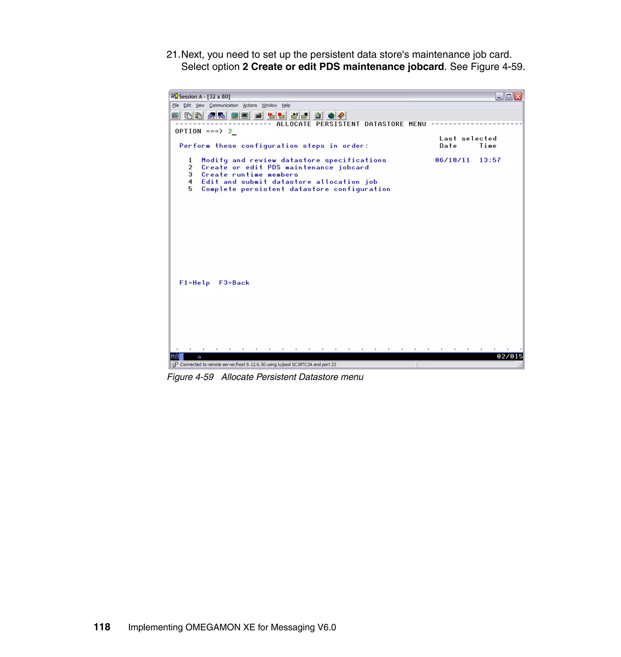 21.Next, you need to set up the persistent data store's maintenance job card.
                Select option 2 Create or edit PDS maintenance jobcard. See Figure 4-59.




             Figure 4-59 Allocate Persistent Datastore menu




118   Implementing OMEGAMON XE for Messaging V6.0
 