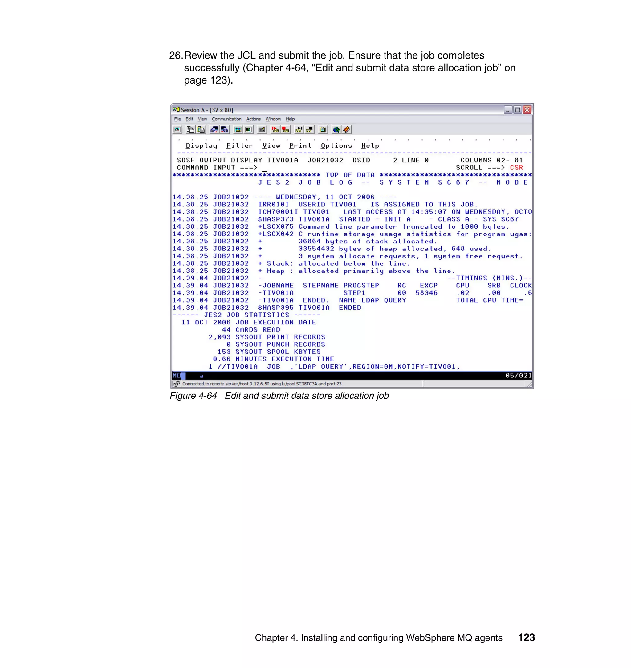 26.Review the JCL and submit the job. Ensure that the job completes
   successfully (Chapter 4-64, “Edit and submit data store allocation job” on
   page 123).




Figure 4-64 Edit and submit data store allocation job




                    Chapter 4. Installing and configuring WebSphere MQ agents   123
 