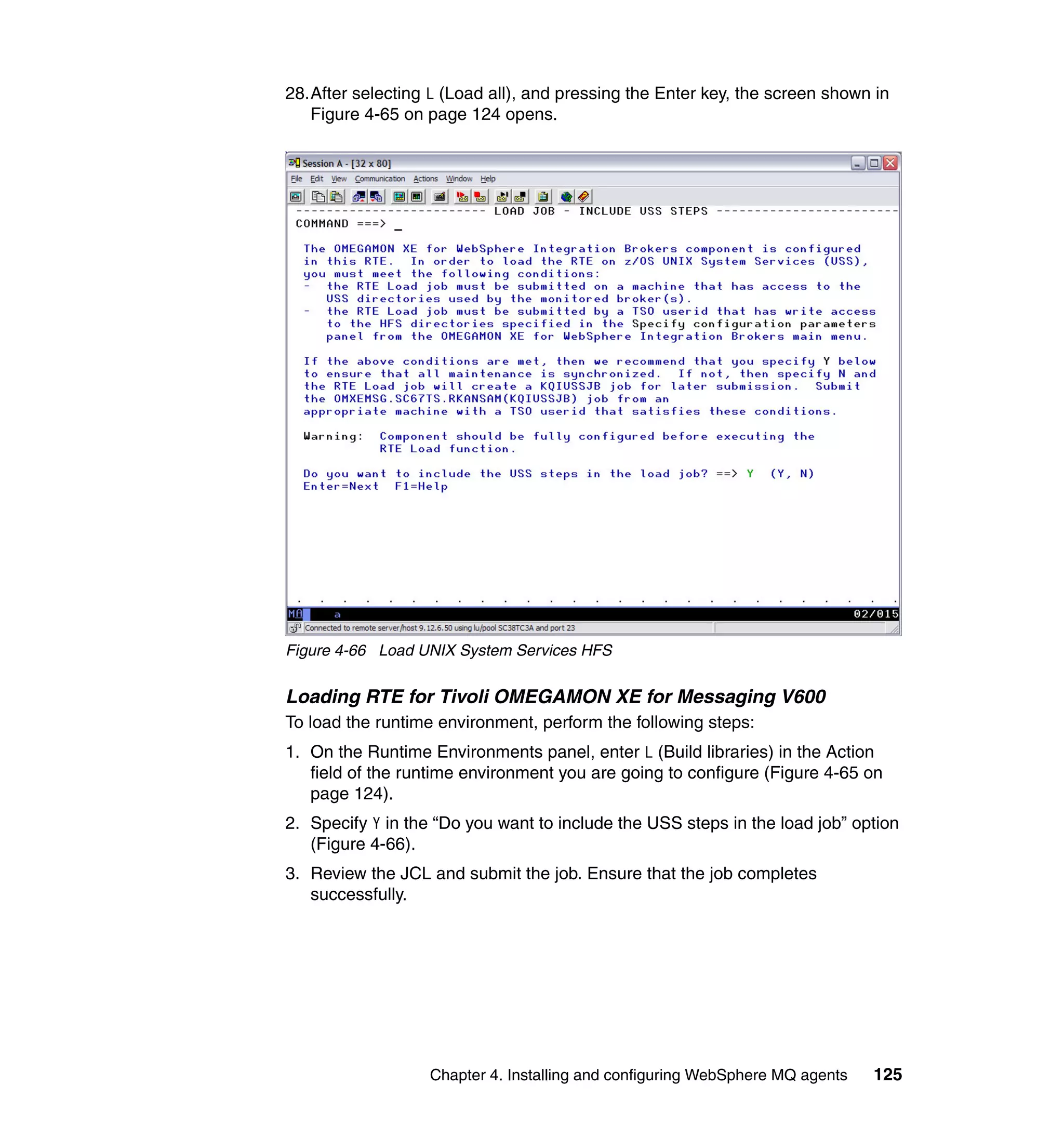 28.After selecting L (Load all), and pressing the Enter key, the screen shown in
   Figure 4-65 on page 124 opens.




Figure 4-66 Load UNIX System Services HFS


Loading RTE for Tivoli OMEGAMON XE for Messaging V600
To load the runtime environment, perform the following steps:
1. On the Runtime Environments panel, enter L (Build libraries) in the Action
   field of the runtime environment you are going to configure (Figure 4-65 on
   page 124).
2. Specify Y in the “Do you want to include the USS steps in the load job” option
   (Figure 4-66).
3. Review the JCL and submit the job. Ensure that the job completes
   successfully.




                   Chapter 4. Installing and configuring WebSphere MQ agents   125
 