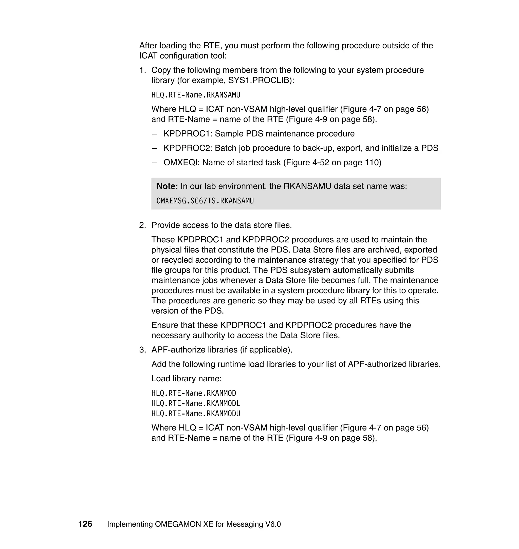 After loading the RTE, you must perform the following procedure outside of the
             ICAT configuration tool:
             1. Copy the following members from the following to your system procedure
                library (for example, SYS1.PROCLIB):
                HLQ.RTE-Name.RKANSAMU
                Where HLQ = ICAT non-VSAM high-level qualifier (Figure 4-7 on page 56)
                and RTE-Name = name of the RTE (Figure 4-9 on page 58).
                 – KPDPROC1: Sample PDS maintenance procedure
                 – KPDPROC2: Batch job procedure to back-up, export, and initialize a PDS
                 – OMXEQI: Name of started task (Figure 4-52 on page 110)

                  Note: In our lab environment, the RKANSAMU data set name was:
                  OMXEMSG.SC67TS.RKANSAMU

             2. Provide access to the data store files.
                These KPDPROC1 and KPDPROC2 procedures are used to maintain the
                physical files that constitute the PDS. Data Store files are archived, exported
                or recycled according to the maintenance strategy that you specified for PDS
                file groups for this product. The PDS subsystem automatically submits
                maintenance jobs whenever a Data Store file becomes full. The maintenance
                procedures must be available in a system procedure library for this to operate.
                The procedures are generic so they may be used by all RTEs using this
                version of the PDS.
                Ensure that these KPDPROC1 and KPDPROC2 procedures have the
                necessary authority to access the Data Store files.
             3. APF-authorize libraries (if applicable).
                Add the following runtime load libraries to your list of APF-authorized libraries.
                Load library name:
                HLQ.RTE-Name.RKANMOD
                HLQ.RTE-Name.RKANMODL
                HLQ.RTE-Name.RKANMODU
                Where HLQ = ICAT non-VSAM high-level qualifier (Figure 4-7 on page 56)
                and RTE-Name = name of the RTE (Figure 4-9 on page 58).




126   Implementing OMEGAMON XE for Messaging V6.0
 