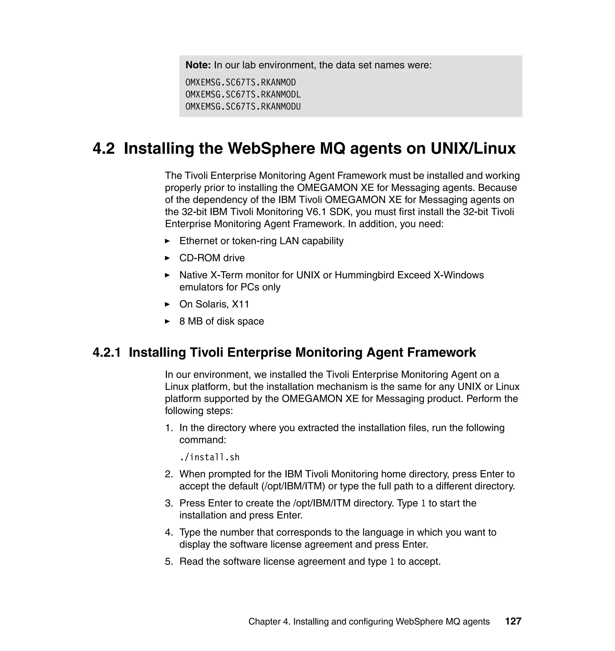 Note: In our lab environment, the data set names were:
               OMXEMSG.SC67TS.RKANMOD
               OMXEMSG.SC67TS.RKANMODL
               OMXEMSG.SC67TS.RKANMODU



4.2 Installing the WebSphere MQ agents on UNIX/Linux
           The Tivoli Enterprise Monitoring Agent Framework must be installed and working
           properly prior to installing the OMEGAMON XE for Messaging agents. Because
           of the dependency of the IBM Tivoli OMEGAMON XE for Messaging agents on
           the 32-bit IBM Tivoli Monitoring V6.1 SDK, you must first install the 32-bit Tivoli
           Enterprise Monitoring Agent Framework. In addition, you need:
              Ethernet or token-ring LAN capability
              CD-ROM drive
              Native X-Term monitor for UNIX or Hummingbird Exceed X-Windows
              emulators for PCs only
              On Solaris, X11
              8 MB of disk space


4.2.1 Installing Tivoli Enterprise Monitoring Agent Framework
           In our environment, we installed the Tivoli Enterprise Monitoring Agent on a
           Linux platform, but the installation mechanism is the same for any UNIX or Linux
           platform supported by the OMEGAMON XE for Messaging product. Perform the
           following steps:
           1. In the directory where you extracted the installation files, run the following
              command:
              ./install.sh
           2. When prompted for the IBM Tivoli Monitoring home directory, press Enter to
              accept the default (/opt/IBM/ITM) or type the full path to a different directory.
           3. Press Enter to create the /opt/IBM/ITM directory. Type 1 to start the
              installation and press Enter.
           4. Type the number that corresponds to the language in which you want to
              display the software license agreement and press Enter.
           5. Read the software license agreement and type 1 to accept.




                               Chapter 4. Installing and configuring WebSphere MQ agents       127
 