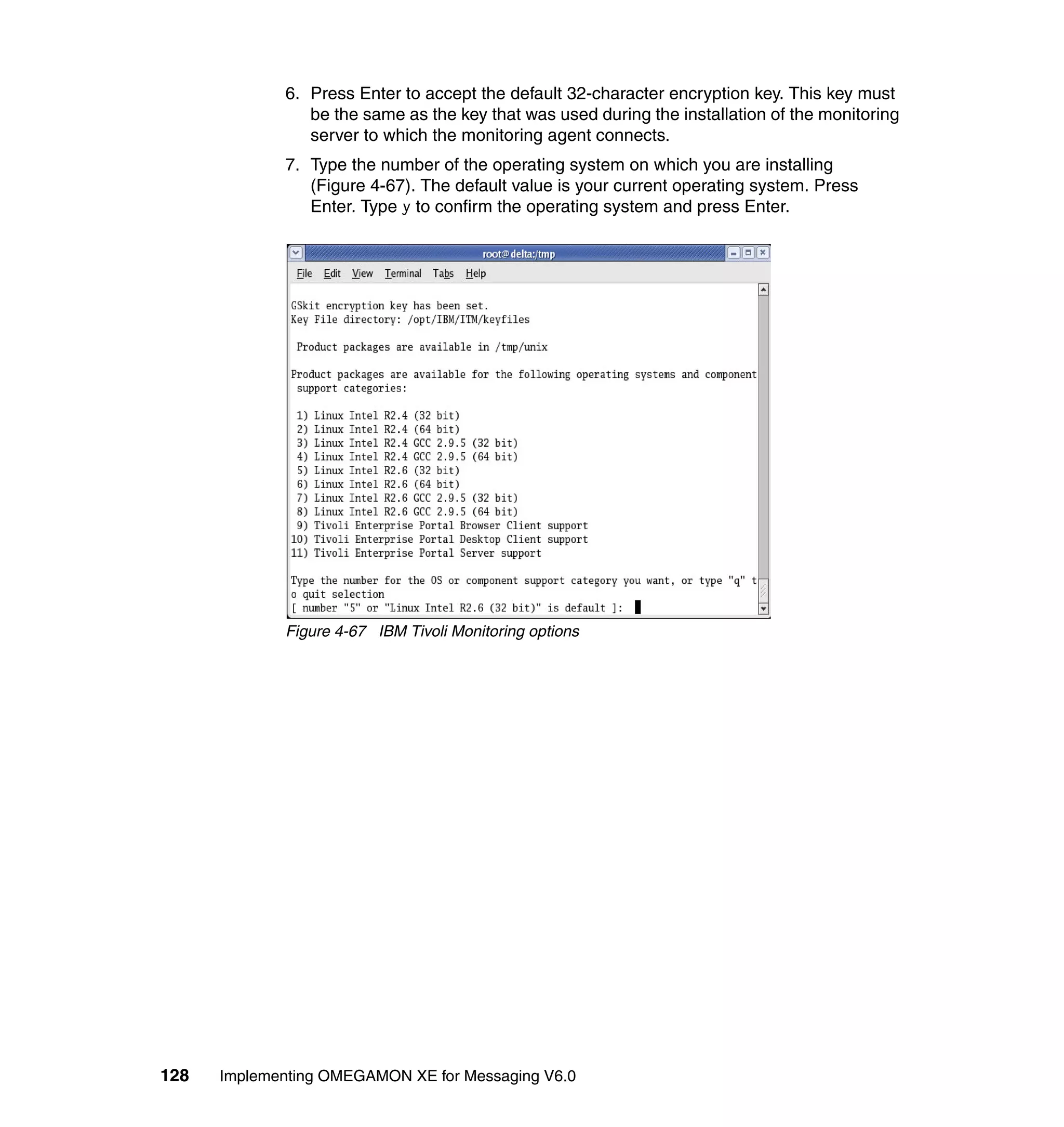 6. Press Enter to accept the default 32-character encryption key. This key must
                be the same as the key that was used during the installation of the monitoring
                server to which the monitoring agent connects.
             7. Type the number of the operating system on which you are installing
                (Figure 4-67). The default value is your current operating system. Press
                Enter. Type y to confirm the operating system and press Enter.




             Figure 4-67 IBM Tivoli Monitoring options




128   Implementing OMEGAMON XE for Messaging V6.0
 