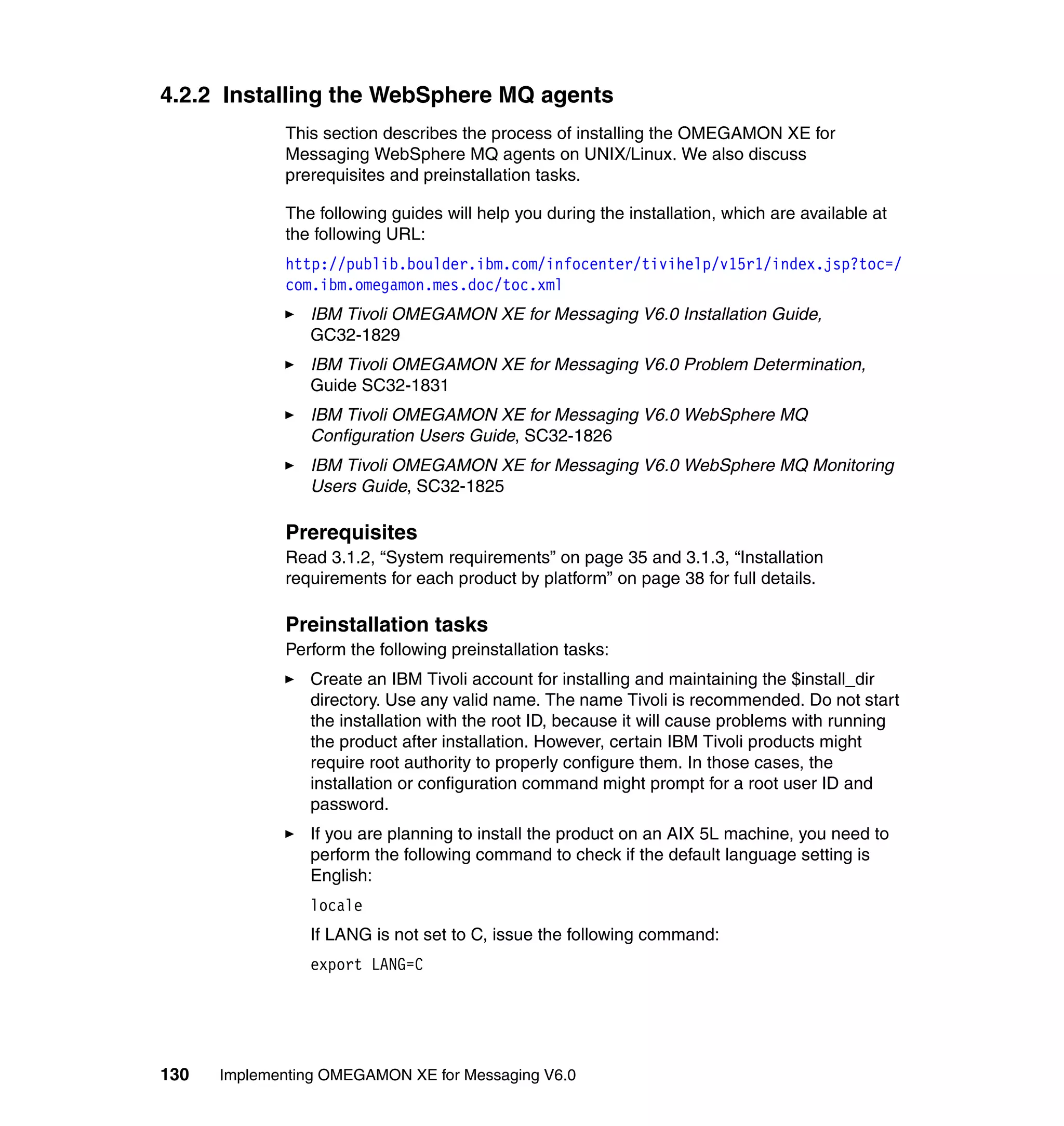 4.2.2 Installing the WebSphere MQ agents
             This section describes the process of installing the OMEGAMON XE for
             Messaging WebSphere MQ agents on UNIX/Linux. We also discuss
             prerequisites and preinstallation tasks.

             The following guides will help you during the installation, which are available at
             the following URL:
             http://publib.boulder.ibm.com/infocenter/tivihelp/v15r1/index.jsp?toc=/
             com.ibm.omegamon.mes.doc/toc.xml
                IBM Tivoli OMEGAMON XE for Messaging V6.0 Installation Guide,
                GC32-1829
                IBM Tivoli OMEGAMON XE for Messaging V6.0 Problem Determination,
                Guide SC32-1831
                IBM Tivoli OMEGAMON XE for Messaging V6.0 WebSphere MQ
                Configuration Users Guide, SC32-1826
                IBM Tivoli OMEGAMON XE for Messaging V6.0 WebSphere MQ Monitoring
                Users Guide, SC32-1825

             Prerequisites
             Read 3.1.2, “System requirements” on page 35 and 3.1.3, “Installation
             requirements for each product by platform” on page 38 for full details.

             Preinstallation tasks
             Perform the following preinstallation tasks:
                Create an IBM Tivoli account for installing and maintaining the $install_dir
                directory. Use any valid name. The name Tivoli is recommended. Do not start
                the installation with the root ID, because it will cause problems with running
                the product after installation. However, certain IBM Tivoli products might
                require root authority to properly configure them. In those cases, the
                installation or configuration command might prompt for a root user ID and
                password.
                If you are planning to install the product on an AIX 5L machine, you need to
                perform the following command to check if the default language setting is
                English:
                locale
                If LANG is not set to C, issue the following command:
                export LANG=C




130   Implementing OMEGAMON XE for Messaging V6.0
 