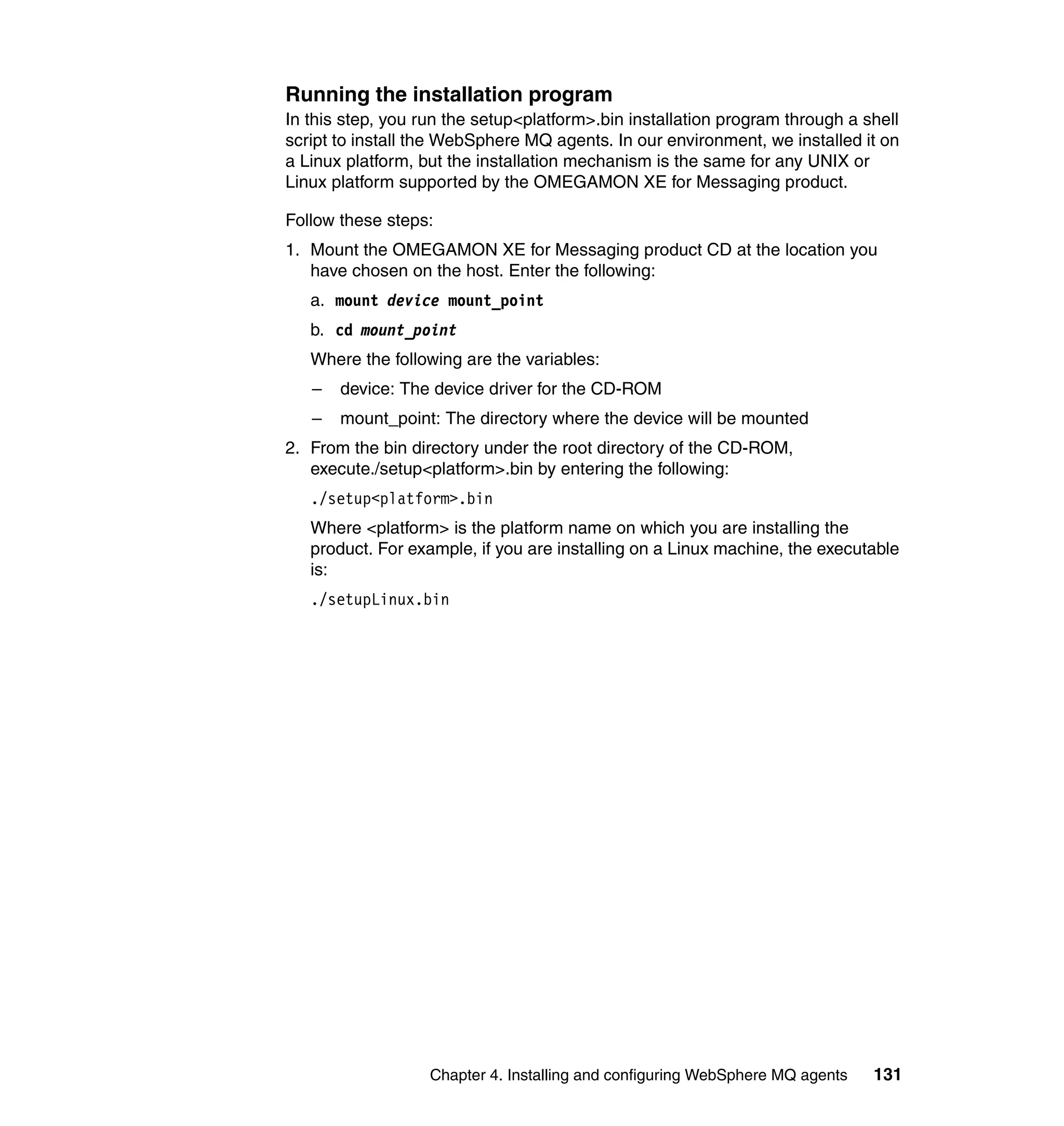 Running the installation program
In this step, you run the setup<platform>.bin installation program through a shell
script to install the WebSphere MQ agents. In our environment, we installed it on
a Linux platform, but the installation mechanism is the same for any UNIX or
Linux platform supported by the OMEGAMON XE for Messaging product.

Follow these steps:
1. Mount the OMEGAMON XE for Messaging product CD at the location you
   have chosen on the host. Enter the following:
   a. mount device mount_point
   b. cd mount_point
   Where the following are the variables:
   –   device: The device driver for the CD-ROM
   –   mount_point: The directory where the device will be mounted
2. From the bin directory under the root directory of the CD-ROM,
   execute./setup<platform>.bin by entering the following:
   ./setup<platform>.bin
   Where <platform> is the platform name on which you are installing the
   product. For example, if you are installing on a Linux machine, the executable
   is:
   ./setupLinux.bin




                   Chapter 4. Installing and configuring WebSphere MQ agents   131
 
