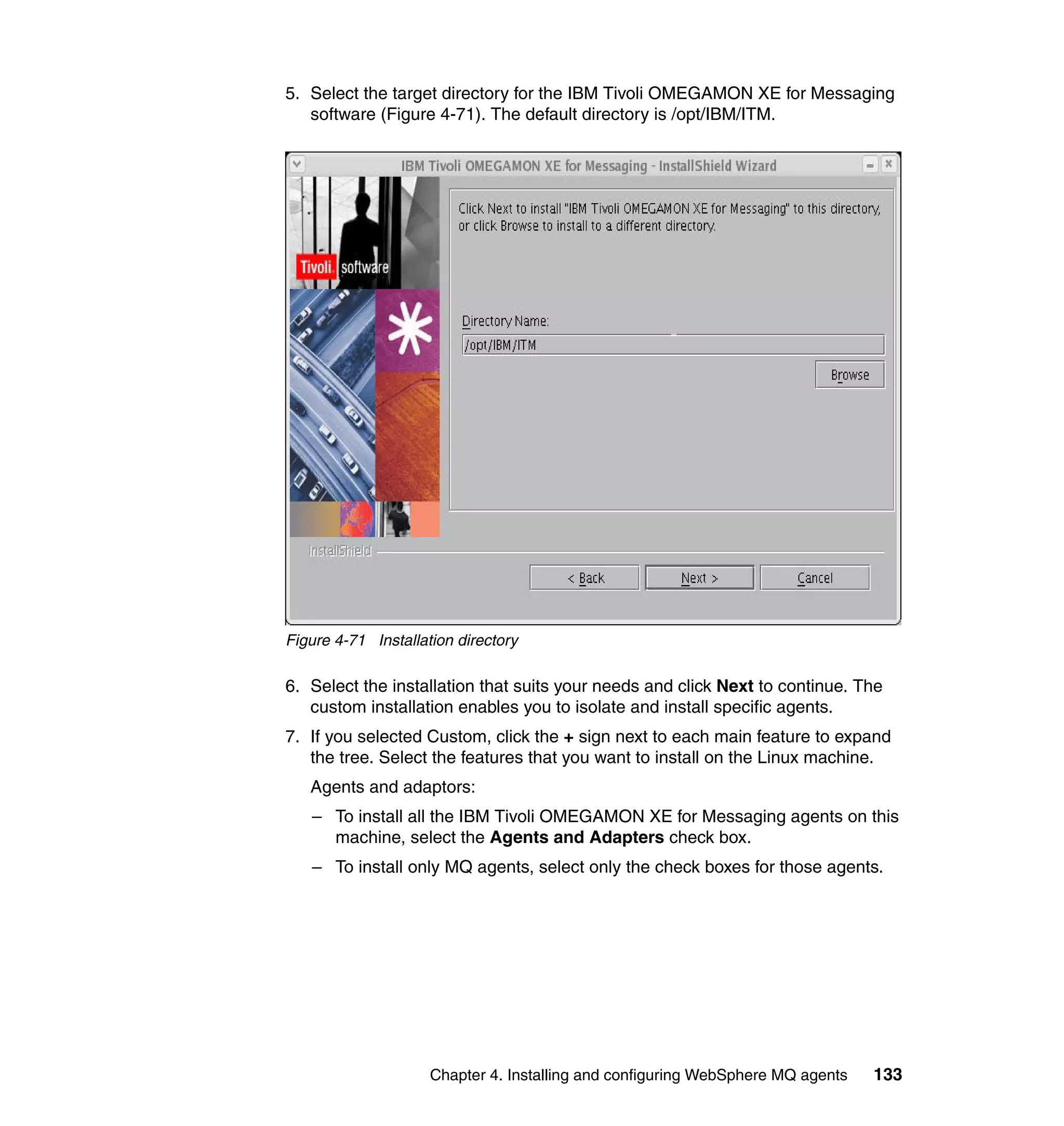 5. Select the target directory for the IBM Tivoli OMEGAMON XE for Messaging
   software (Figure 4-71). The default directory is /opt/IBM/ITM.




Figure 4-71 Installation directory

6. Select the installation that suits your needs and click Next to continue. The
   custom installation enables you to isolate and install specific agents.
7. If you selected Custom, click the + sign next to each main feature to expand
   the tree. Select the features that you want to install on the Linux machine.
   Agents and adaptors:
   – To install all the IBM Tivoli OMEGAMON XE for Messaging agents on this
     machine, select the Agents and Adapters check box.
   – To install only MQ agents, select only the check boxes for those agents.




                     Chapter 4. Installing and configuring WebSphere MQ agents   133
 