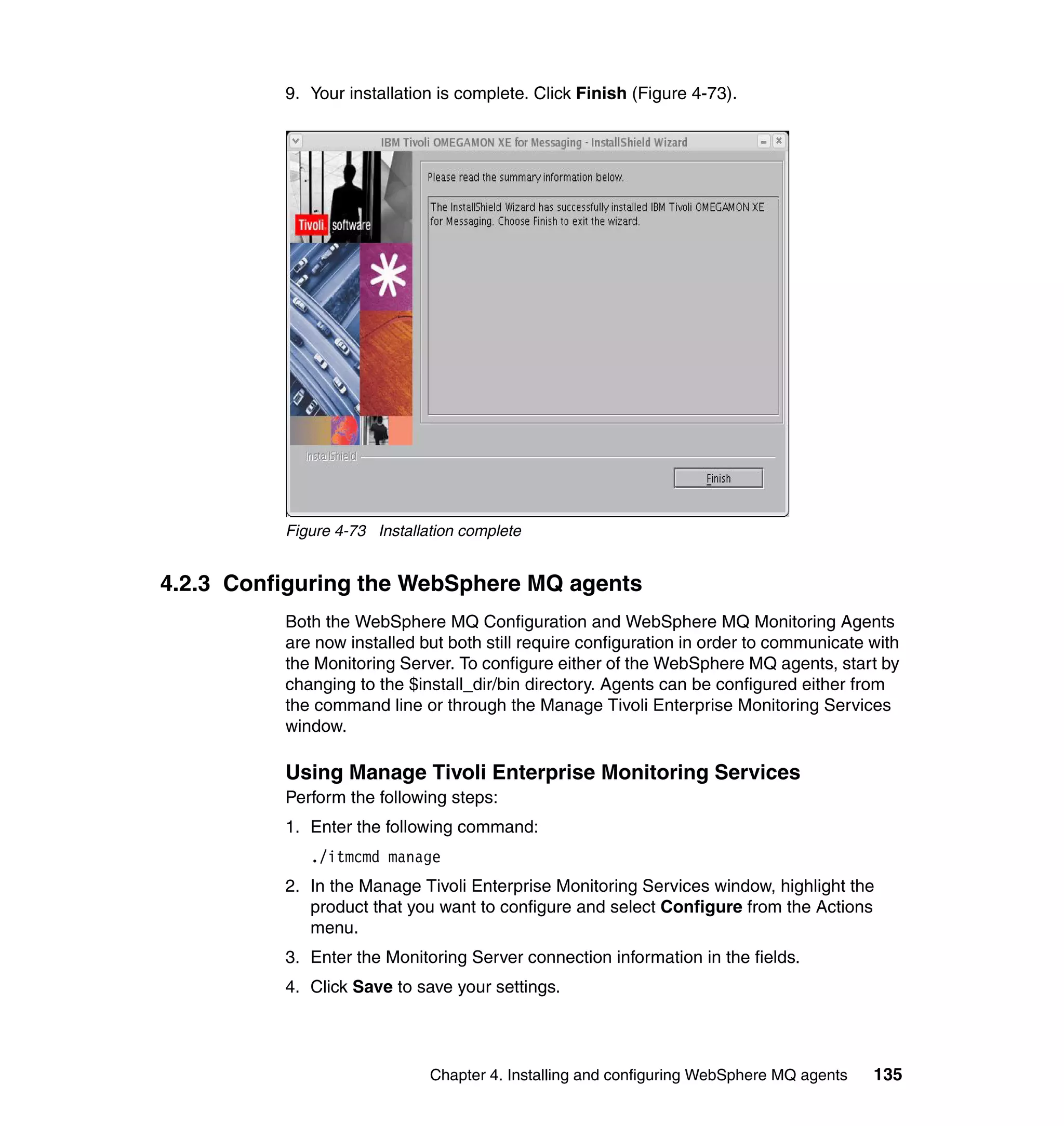 9. Your installation is complete. Click Finish (Figure 4-73).




          Figure 4-73 Installation complete


4.2.3 Configuring the WebSphere MQ agents
          Both the WebSphere MQ Configuration and WebSphere MQ Monitoring Agents
          are now installed but both still require configuration in order to communicate with
          the Monitoring Server. To configure either of the WebSphere MQ agents, start by
          changing to the $install_dir/bin directory. Agents can be configured either from
          the command line or through the Manage Tivoli Enterprise Monitoring Services
          window.

          Using Manage Tivoli Enterprise Monitoring Services
          Perform the following steps:
          1. Enter the following command:
             ./itmcmd manage
          2. In the Manage Tivoli Enterprise Monitoring Services window, highlight the
             product that you want to configure and select Configure from the Actions
             menu.
          3. Enter the Monitoring Server connection information in the fields.
          4. Click Save to save your settings.




                              Chapter 4. Installing and configuring WebSphere MQ agents   135
 