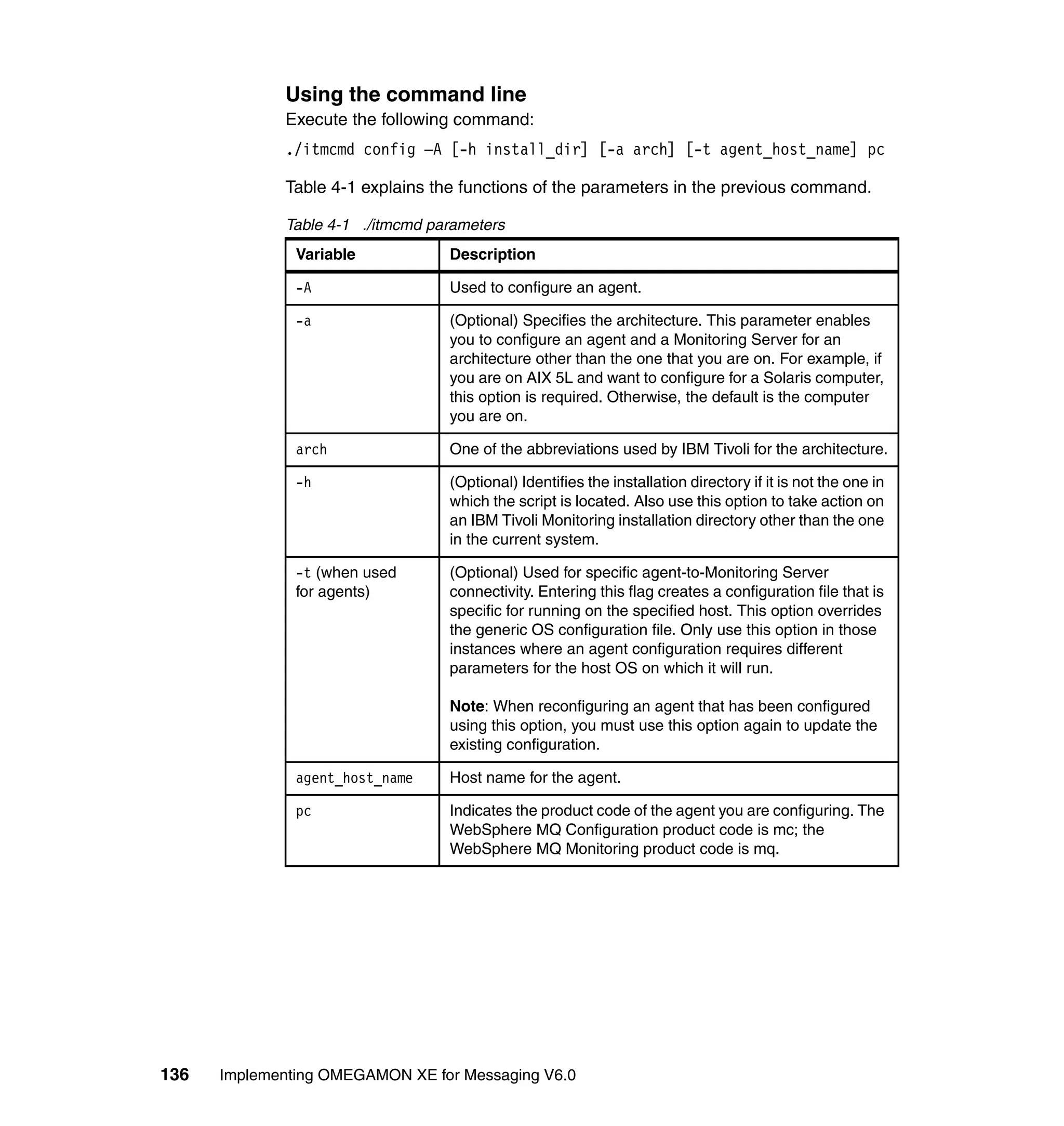 Using the command line
             Execute the following command:
             ./itmcmd config –A [-h install_dir] [-a arch] [-t agent_host_name] pc

             Table 4-1 explains the functions of the parameters in the previous command.

             Table 4-1 ./itmcmd parameters
               Variable           Description

               -A                 Used to configure an agent.

               -a                 (Optional) Specifies the architecture. This parameter enables
                                  you to configure an agent and a Monitoring Server for an
                                  architecture other than the one that you are on. For example, if
                                  you are on AIX 5L and want to configure for a Solaris computer,
                                  this option is required. Otherwise, the default is the computer
                                  you are on.

               arch               One of the abbreviations used by IBM Tivoli for the architecture.

               -h                 (Optional) Identifies the installation directory if it is not the one in
                                  which the script is located. Also use this option to take action on
                                  an IBM Tivoli Monitoring installation directory other than the one
                                  in the current system.

               -t (when used      (Optional) Used for specific agent-to-Monitoring Server
               for agents)        connectivity. Entering this flag creates a configuration file that is
                                  specific for running on the specified host. This option overrides
                                  the generic OS configuration file. Only use this option in those
                                  instances where an agent configuration requires different
                                  parameters for the host OS on which it will run.

                                  Note: When reconfiguring an agent that has been configured
                                  using this option, you must use this option again to update the
                                  existing configuration.

               agent_host_name    Host name for the agent.

               pc                 Indicates the product code of the agent you are configuring. The
                                  WebSphere MQ Configuration product code is mc; the
                                  WebSphere MQ Monitoring product code is mq.




136   Implementing OMEGAMON XE for Messaging V6.0
 
