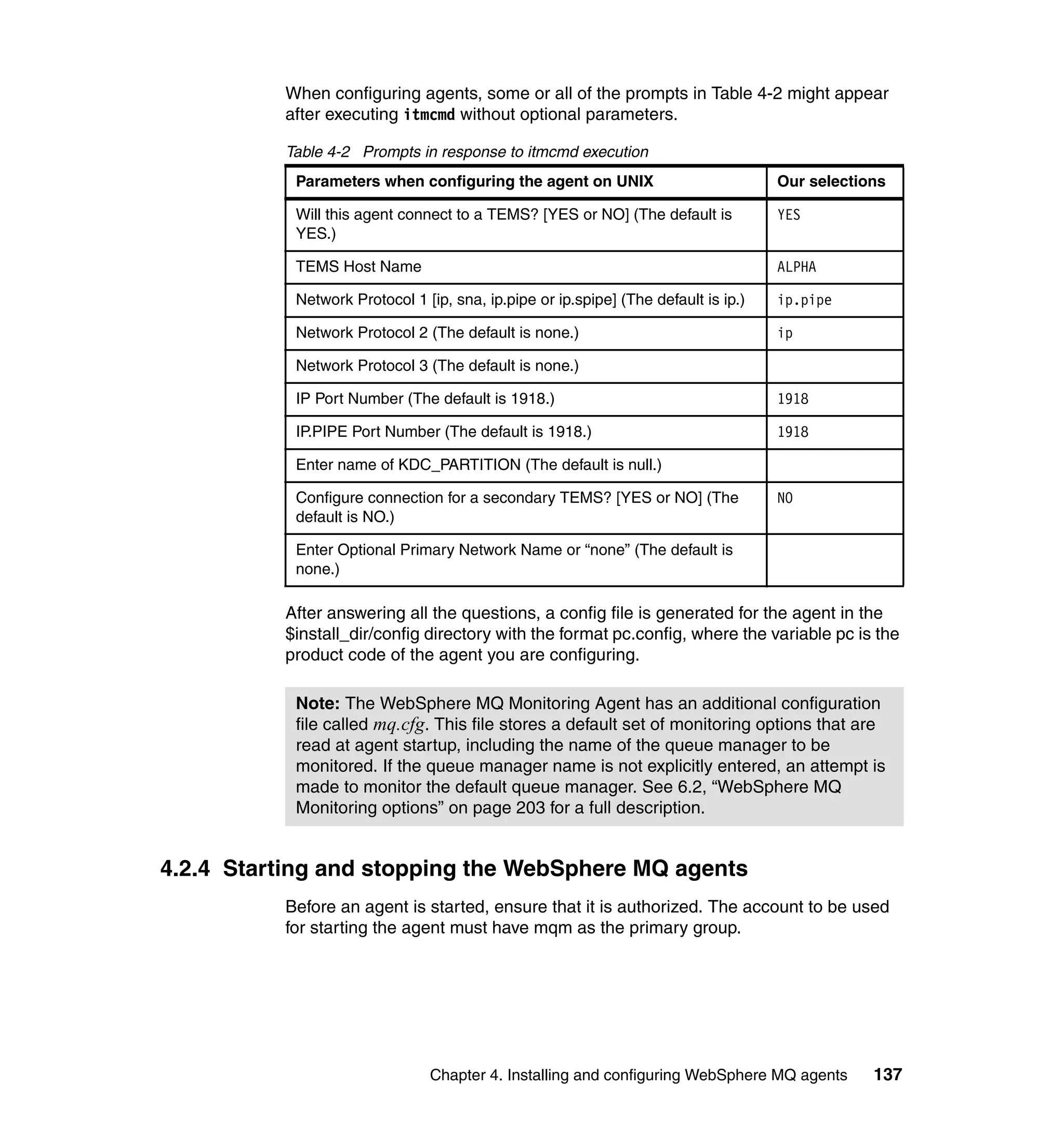 When configuring agents, some or all of the prompts in Table 4-2 might appear
          after executing itmcmd without optional parameters.

          Table 4-2 Prompts in response to itmcmd execution
           Parameters when configuring the agent on UNIX                            Our selections

           Will this agent connect to a TEMS? [YES or NO] (The default is           YES
           YES.)

           TEMS Host Name                                                           ALPHA

           Network Protocol 1 [ip, sna, ip.pipe or ip.spipe] (The default is ip.)   ip.pipe

           Network Protocol 2 (The default is none.)                                ip

           Network Protocol 3 (The default is none.)

           IP Port Number (The default is 1918.)                                    1918

           IP.PIPE Port Number (The default is 1918.)                               1918

           Enter name of KDC_PARTITION (The default is null.)

           Configure connection for a secondary TEMS? [YES or NO] (The              NO
           default is NO.)

           Enter Optional Primary Network Name or “none” (The default is
           none.)

          After answering all the questions, a config file is generated for the agent in the
          $install_dir/config directory with the format pc.config, where the variable pc is the
          product code of the agent you are configuring.

           Note: The WebSphere MQ Monitoring Agent has an additional configuration
           file called mq.cfg. This file stores a default set of monitoring options that are
           read at agent startup, including the name of the queue manager to be
           monitored. If the queue manager name is not explicitly entered, an attempt is
           made to monitor the default queue manager. See 6.2, “WebSphere MQ
           Monitoring options” on page 203 for a full description.


4.2.4 Starting and stopping the WebSphere MQ agents
          Before an agent is started, ensure that it is authorized. The account to be used
          for starting the agent must have mqm as the primary group.




                               Chapter 4. Installing and configuring WebSphere MQ agents        137
 