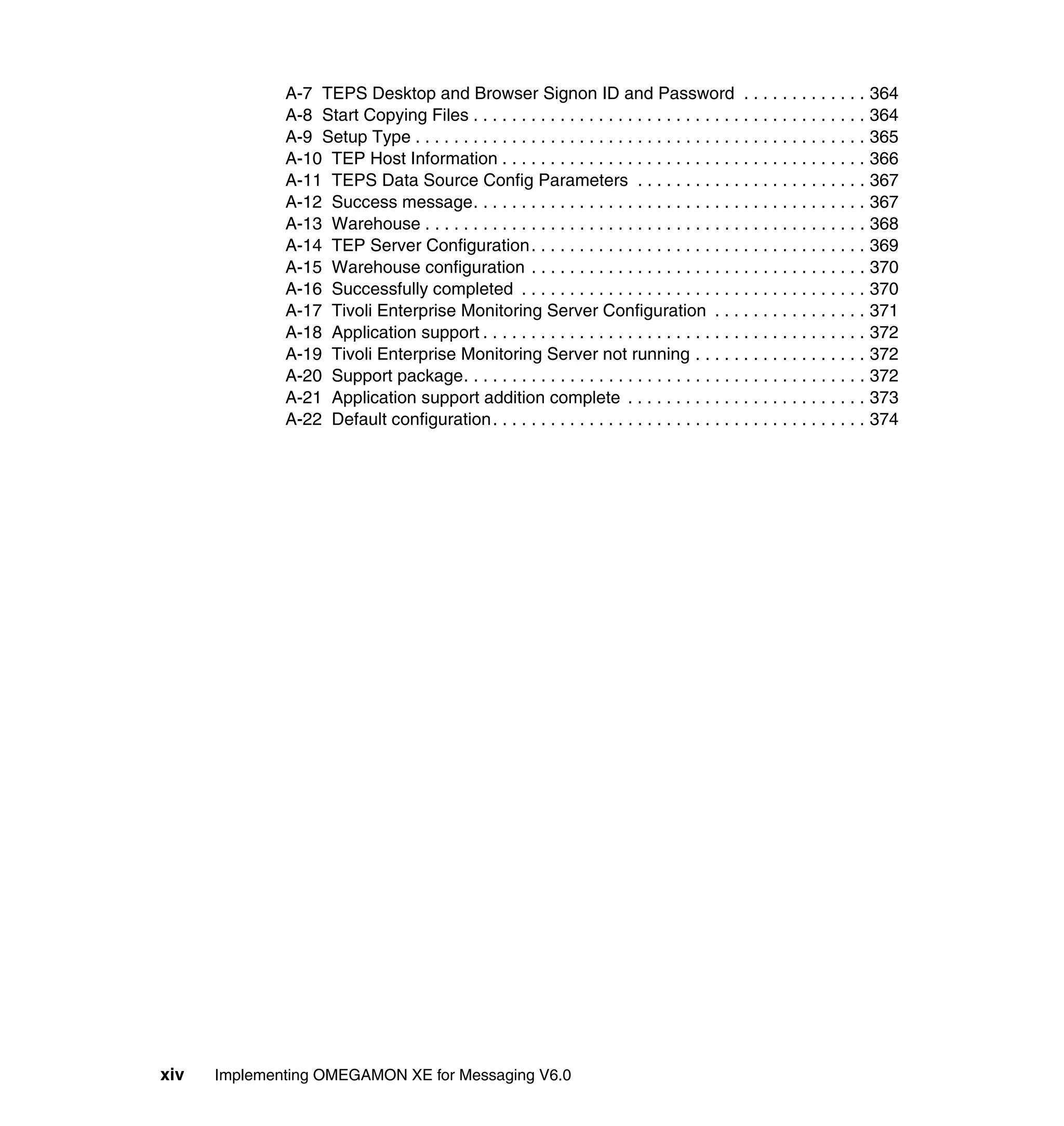 A-7 TEPS Desktop and Browser Signon ID and Password . . . . . . . . . . . . . 364
              A-8 Start Copying Files . . . . . . . . . . . . . . . . . . . . . . . . . . . . . . . . . . . . . . . . . 364
              A-9 Setup Type . . . . . . . . . . . . . . . . . . . . . . . . . . . . . . . . . . . . . . . . . . . . . . . 365
              A-10 TEP Host Information . . . . . . . . . . . . . . . . . . . . . . . . . . . . . . . . . . . . . . 366
              A-11 TEPS Data Source Config Parameters . . . . . . . . . . . . . . . . . . . . . . . . 367
              A-12 Success message. . . . . . . . . . . . . . . . . . . . . . . . . . . . . . . . . . . . . . . . . 367
              A-13 Warehouse . . . . . . . . . . . . . . . . . . . . . . . . . . . . . . . . . . . . . . . . . . . . . . 368
              A-14 TEP Server Configuration. . . . . . . . . . . . . . . . . . . . . . . . . . . . . . . . . . . 369
              A-15 Warehouse configuration . . . . . . . . . . . . . . . . . . . . . . . . . . . . . . . . . . . 370
              A-16 Successfully completed . . . . . . . . . . . . . . . . . . . . . . . . . . . . . . . . . . . . 370
              A-17 Tivoli Enterprise Monitoring Server Configuration . . . . . . . . . . . . . . . . 371
              A-18 Application support . . . . . . . . . . . . . . . . . . . . . . . . . . . . . . . . . . . . . . . . 372
              A-19 Tivoli Enterprise Monitoring Server not running . . . . . . . . . . . . . . . . . . 372
              A-20 Support package. . . . . . . . . . . . . . . . . . . . . . . . . . . . . . . . . . . . . . . . . . 372
              A-21 Application support addition complete . . . . . . . . . . . . . . . . . . . . . . . . . 373
              A-22 Default configuration. . . . . . . . . . . . . . . . . . . . . . . . . . . . . . . . . . . . . . . 374




xiv   Implementing OMEGAMON XE for Messaging V6.0
 