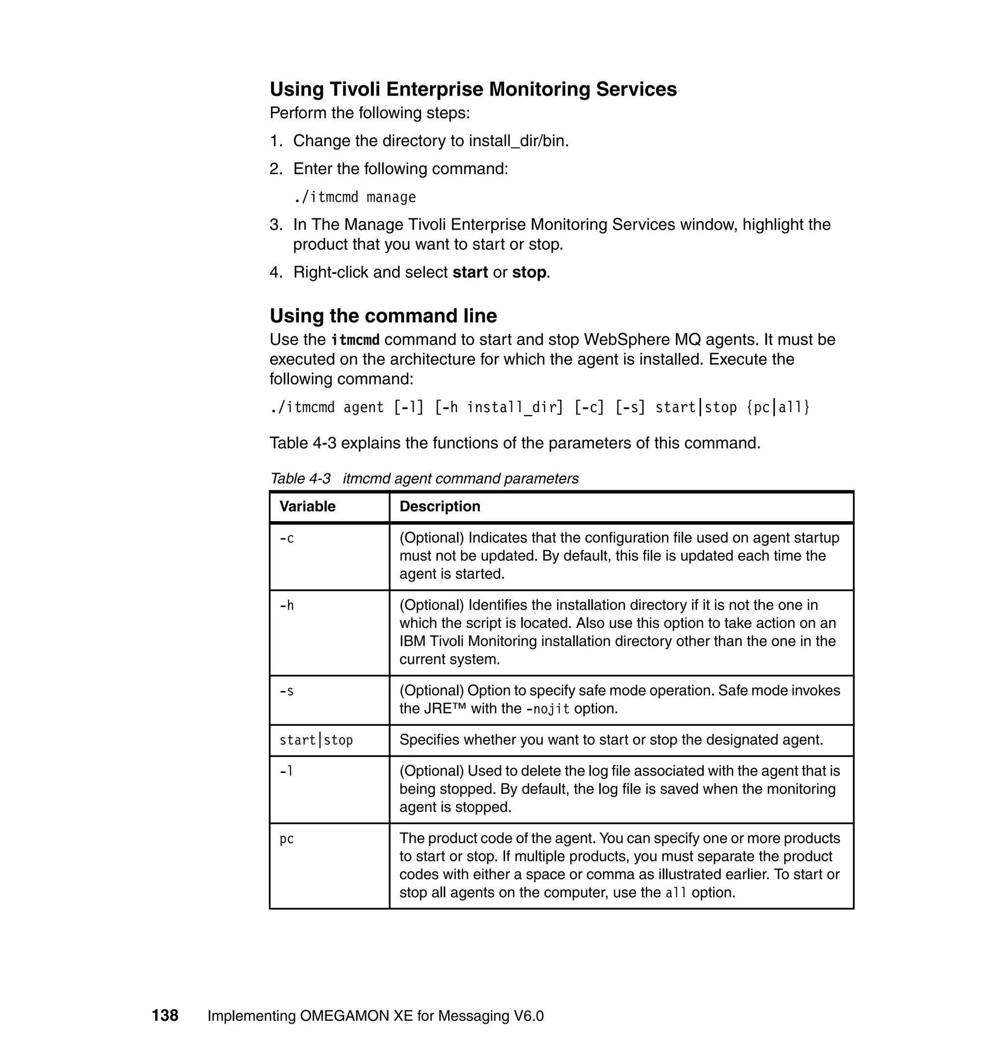 Using Tivoli Enterprise Monitoring Services
             Perform the following steps:
             1. Change the directory to install_dir/bin.
             2. Enter the following command:
                ./itmcmd manage
             3. In The Manage Tivoli Enterprise Monitoring Services window, highlight the
                product that you want to start or stop.
             4. Right-click and select start or stop.

             Using the command line
             Use the itmcmd command to start and stop WebSphere MQ agents. It must be
             executed on the architecture for which the agent is installed. Execute the
             following command:
             ./itmcmd agent [-l] [-h install_dir] [-c] [-s] start|stop {pc|all}

             Table 4-3 explains the functions of the parameters of this command.

             Table 4-3 itmcmd agent command parameters
               Variable        Description

               -c              (Optional) Indicates that the configuration file used on agent startup
                               must not be updated. By default, this file is updated each time the
                               agent is started.

               -h              (Optional) Identifies the installation directory if it is not the one in
                               which the script is located. Also use this option to take action on an
                               IBM Tivoli Monitoring installation directory other than the one in the
                               current system.

               -s              (Optional) Option to specify safe mode operation. Safe mode invokes
                               the JRE™ with the -nojit option.

               start|stop      Specifies whether you want to start or stop the designated agent.

               -l              (Optional) Used to delete the log file associated with the agent that is
                               being stopped. By default, the log file is saved when the monitoring
                               agent is stopped.

               pc              The product code of the agent. You can specify one or more products
                               to start or stop. If multiple products, you must separate the product
                               codes with either a space or comma as illustrated earlier. To start or
                               stop all agents on the computer, use the all option.




138   Implementing OMEGAMON XE for Messaging V6.0
 