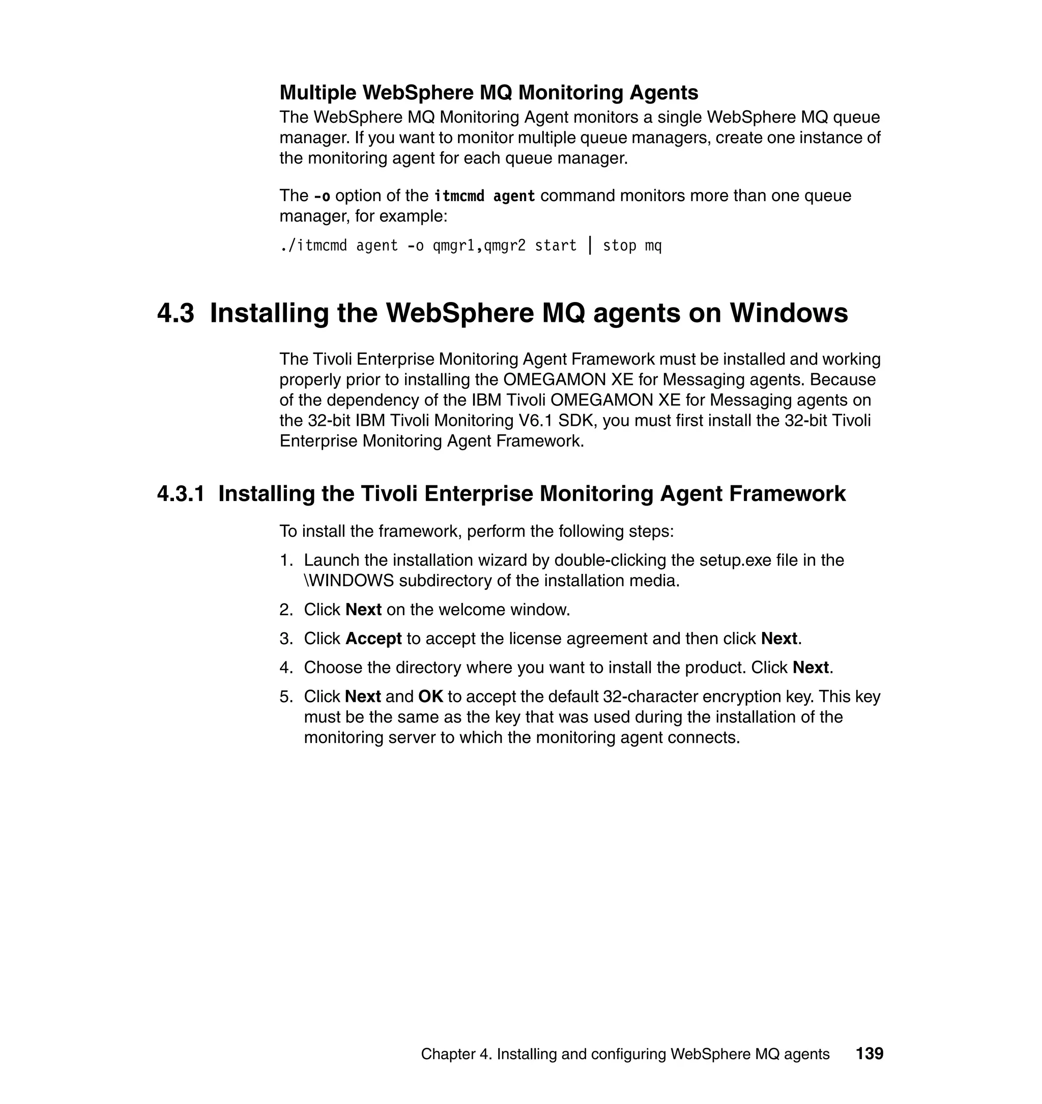 Multiple WebSphere MQ Monitoring Agents
           The WebSphere MQ Monitoring Agent monitors a single WebSphere MQ queue
           manager. If you want to monitor multiple queue managers, create one instance of
           the monitoring agent for each queue manager.

           The -o option of the itmcmd agent command monitors more than one queue
           manager, for example:
           ./itmcmd agent -o qmgr1,qmgr2 start | stop mq



4.3 Installing the WebSphere MQ agents on Windows
           The Tivoli Enterprise Monitoring Agent Framework must be installed and working
           properly prior to installing the OMEGAMON XE for Messaging agents. Because
           of the dependency of the IBM Tivoli OMEGAMON XE for Messaging agents on
           the 32-bit IBM Tivoli Monitoring V6.1 SDK, you must first install the 32-bit Tivoli
           Enterprise Monitoring Agent Framework.


4.3.1 Installing the Tivoli Enterprise Monitoring Agent Framework
           To install the framework, perform the following steps:
           1. Launch the installation wizard by double-clicking the setup.exe file in the
              WINDOWS subdirectory of the installation media.
           2. Click Next on the welcome window.
           3. Click Accept to accept the license agreement and then click Next.
           4. Choose the directory where you want to install the product. Click Next.
           5. Click Next and OK to accept the default 32-character encryption key. This key
              must be the same as the key that was used during the installation of the
              monitoring server to which the monitoring agent connects.




                              Chapter 4. Installing and configuring WebSphere MQ agents     139
 