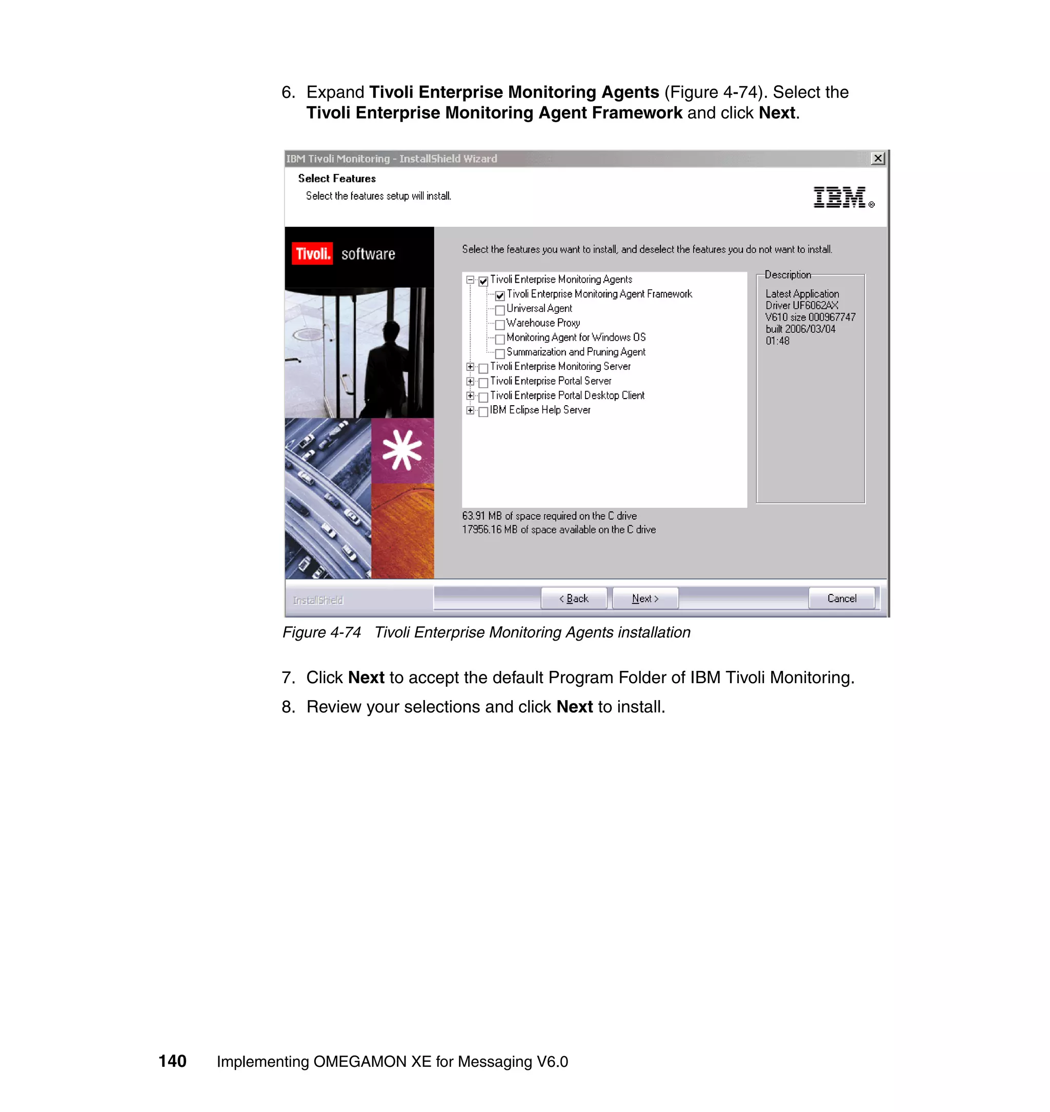 6. Expand Tivoli Enterprise Monitoring Agents (Figure 4-74). Select the
                Tivoli Enterprise Monitoring Agent Framework and click Next.




             Figure 4-74 Tivoli Enterprise Monitoring Agents installation

             7. Click Next to accept the default Program Folder of IBM Tivoli Monitoring.
             8. Review your selections and click Next to install.




140   Implementing OMEGAMON XE for Messaging V6.0
 