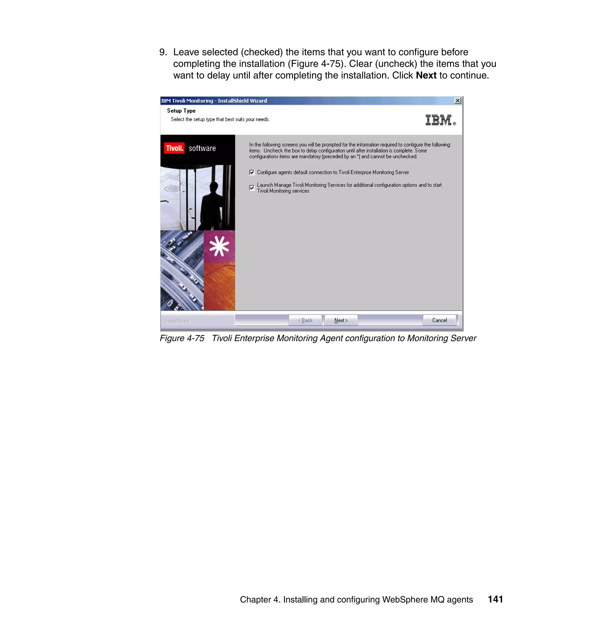 9. Leave selected (checked) the items that you want to configure before
   completing the installation (Figure 4-75). Clear (uncheck) the items that you
   want to delay until after completing the installation. Click Next to continue.




Figure 4-75 Tivoli Enterprise Monitoring Agent configuration to Monitoring Server




                    Chapter 4. Installing and configuring WebSphere MQ agents       141
 