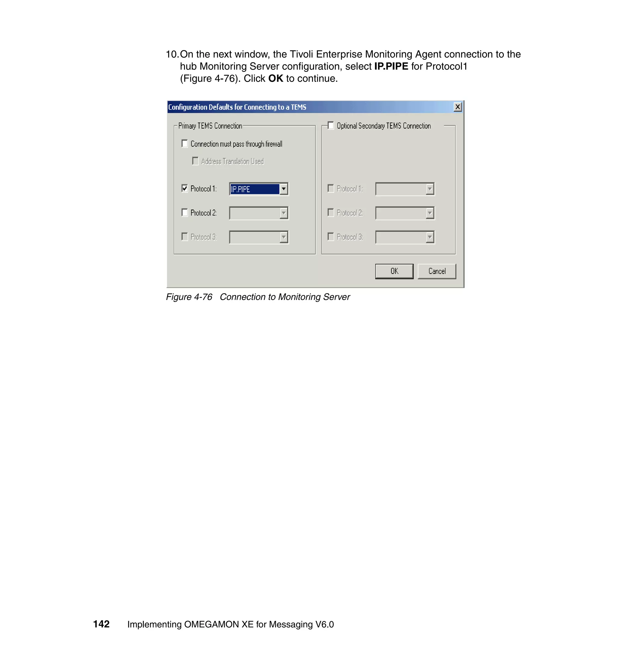 10.On the next window, the Tivoli Enterprise Monitoring Agent connection to the
                hub Monitoring Server configuration, select IP.PIPE for Protocol1
                (Figure 4-76). Click OK to continue.




             Figure 4-76 Connection to Monitoring Server




142   Implementing OMEGAMON XE for Messaging V6.0
 