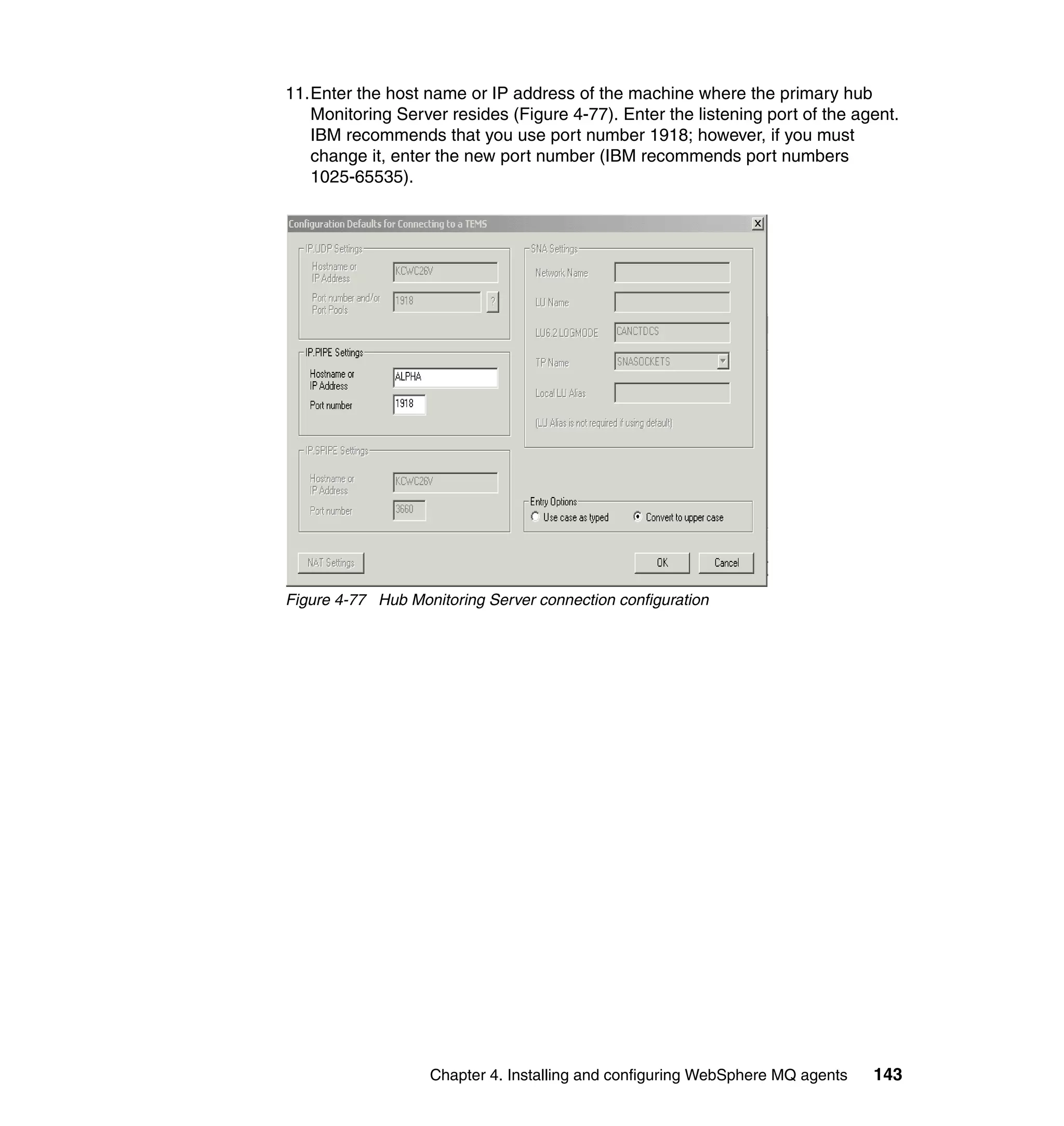11.Enter the host name or IP address of the machine where the primary hub
   Monitoring Server resides (Figure 4-77). Enter the listening port of the agent.
   IBM recommends that you use port number 1918; however, if you must
   change it, enter the new port number (IBM recommends port numbers
   1025-65535).




Figure 4-77 Hub Monitoring Server connection configuration




                   Chapter 4. Installing and configuring WebSphere MQ agents   143
 