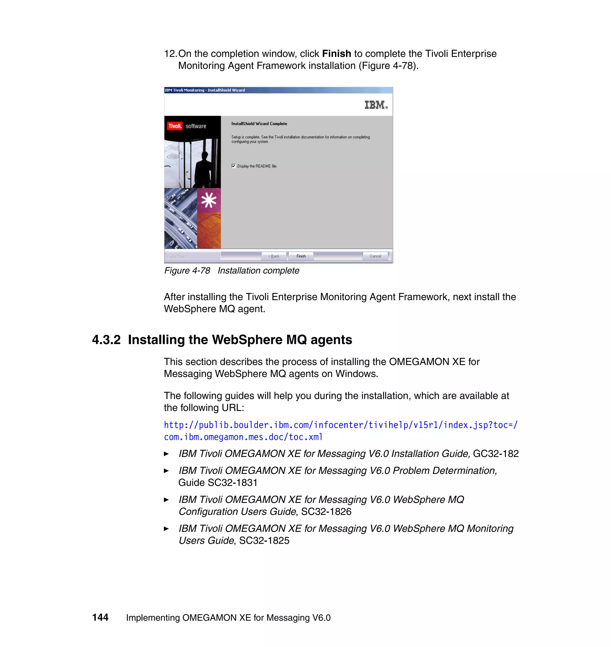 12.On the completion window, click Finish to complete the Tivoli Enterprise
                Monitoring Agent Framework installation (Figure 4-78).




             Figure 4-78 Installation complete

             After installing the Tivoli Enterprise Monitoring Agent Framework, next install the
             WebSphere MQ agent.


4.3.2 Installing the WebSphere MQ agents
             This section describes the process of installing the OMEGAMON XE for
             Messaging WebSphere MQ agents on Windows.

             The following guides will help you during the installation, which are available at
             the following URL:
             http://publib.boulder.ibm.com/infocenter/tivihelp/v15r1/index.jsp?toc=/
             com.ibm.omegamon.mes.doc/toc.xml
                IBM Tivoli OMEGAMON XE for Messaging V6.0 Installation Guide, GC32-182
                IBM Tivoli OMEGAMON XE for Messaging V6.0 Problem Determination,
                Guide SC32-1831
                IBM Tivoli OMEGAMON XE for Messaging V6.0 WebSphere MQ
                Configuration Users Guide, SC32-1826
                IBM Tivoli OMEGAMON XE for Messaging V6.0 WebSphere MQ Monitoring
                Users Guide, SC32-1825




144   Implementing OMEGAMON XE for Messaging V6.0
 